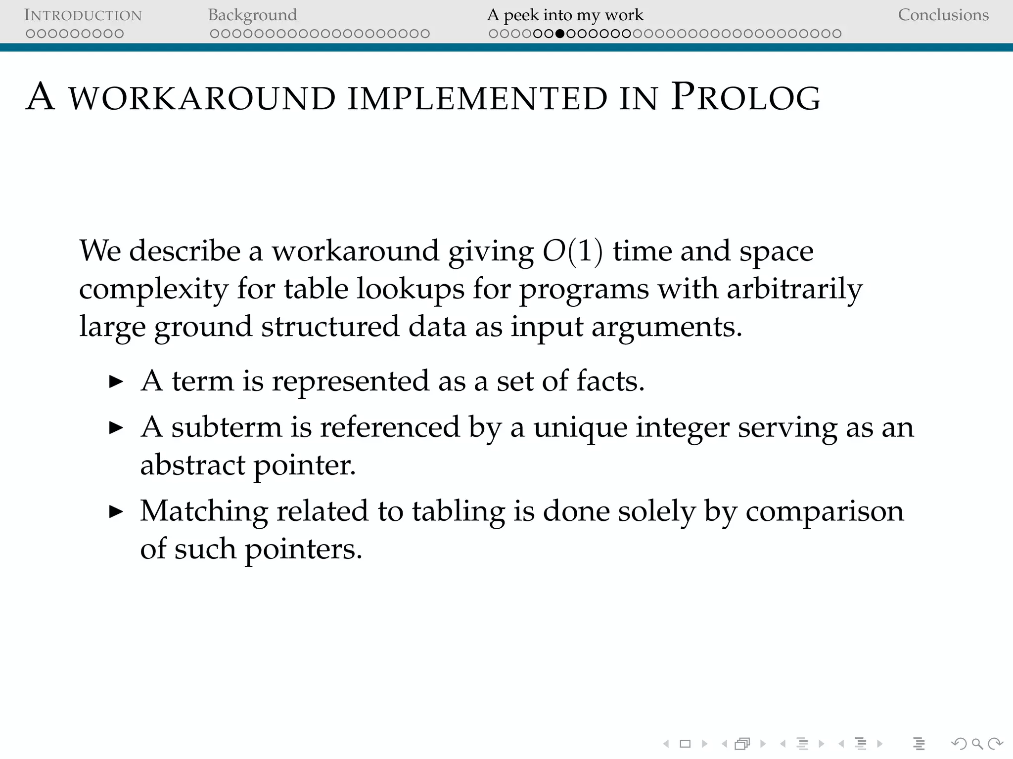 INTRODUCTION Background A peek into my work Conclusions
A WORKAROUND IMPLEMENTED IN PROLOG
We describe a workaround giving O(1) time and space
complexity for table lookups for programs with arbitrarily
large ground structured data as input arguments.
A term is represented as a set of facts.
A subterm is referenced by a unique integer serving as an
abstract pointer.
Matching related to tabling is done solely by comparison
of such pointers.
 