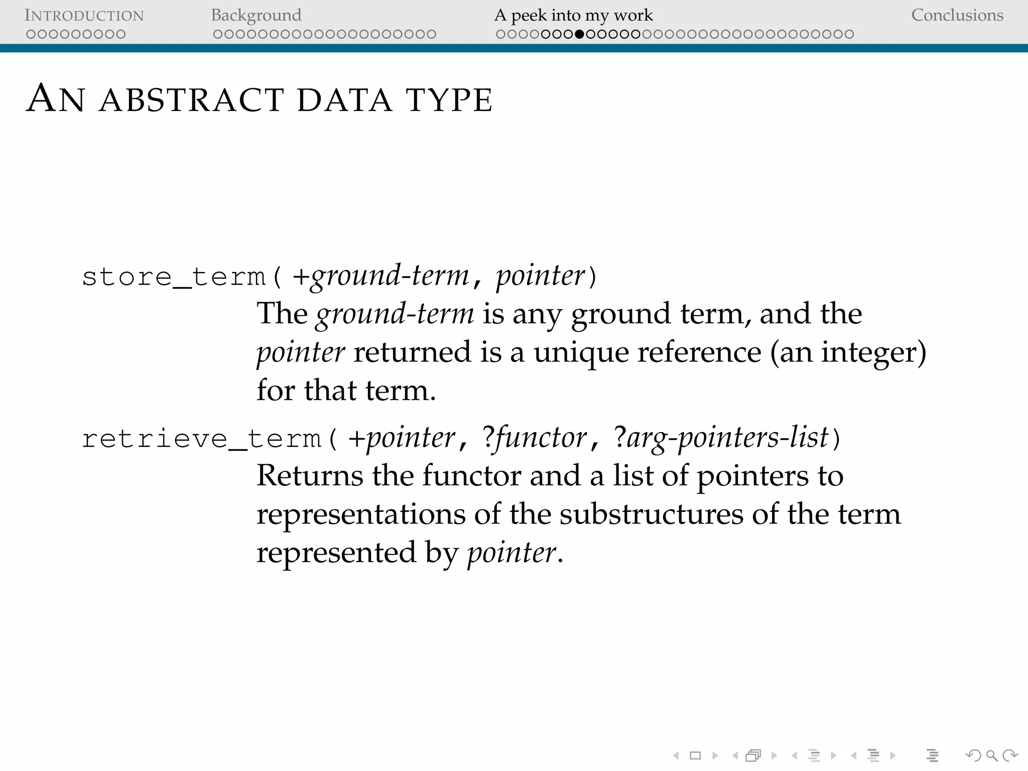 INTRODUCTION Background A peek into my work Conclusions
AN ABSTRACT DATA TYPE
store_term( +ground-term, pointer)
The ground-term is any ground term, and the
pointer returned is a unique reference (an integer)
for that term.
retrieve_term( +pointer, ?functor, ?arg-pointers-list)
Returns the functor and a list of pointers to
representations of the substructures of the term
represented by pointer.
 