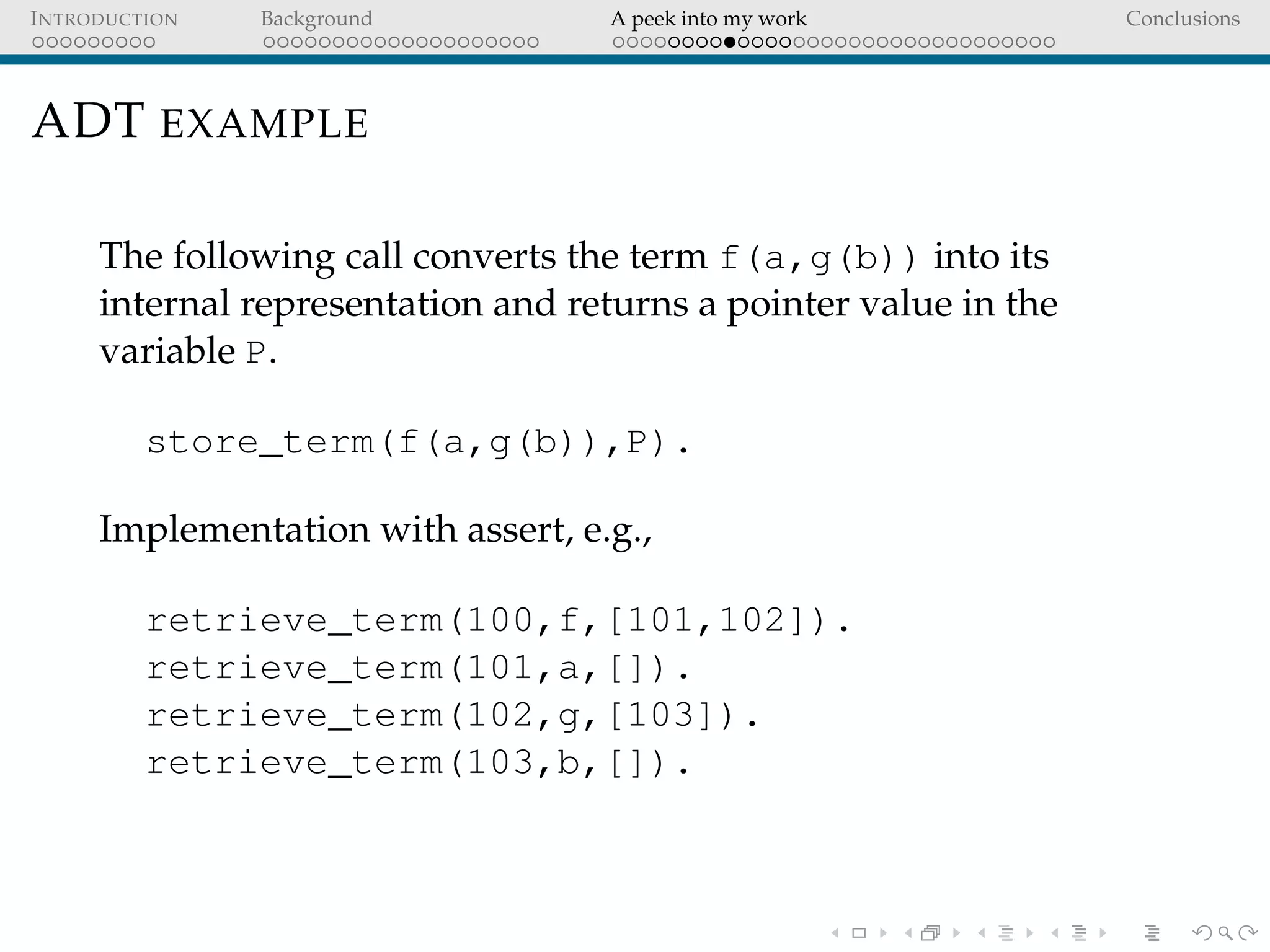 INTRODUCTION Background A peek into my work Conclusions
ADT EXAMPLE
The following call converts the term f(a,g(b)) into its
internal representation and returns a pointer value in the
variable P.
store_term(f(a,g(b)),P).
Implementation with assert, e.g.,
retrieve_term(100,f,[101,102]).
retrieve_term(101,a,[]).
retrieve_term(102,g,[103]).
retrieve_term(103,b,[]).
 