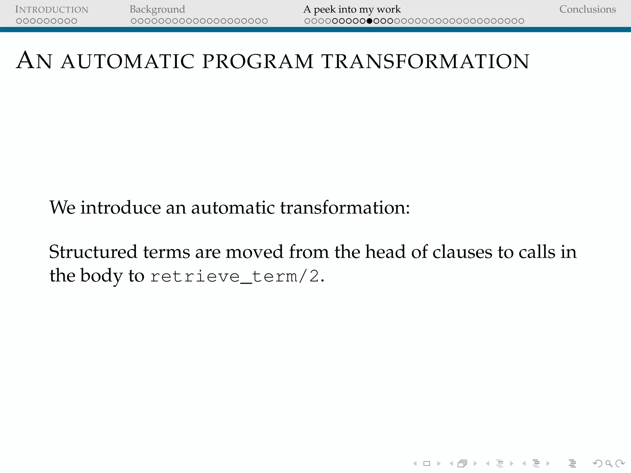 INTRODUCTION Background A peek into my work Conclusions
AN AUTOMATIC PROGRAM TRANSFORMATION
We introduce an automatic transformation:
Structured terms are moved from the head of clauses to calls in
the body to retrieve_term/2.
 