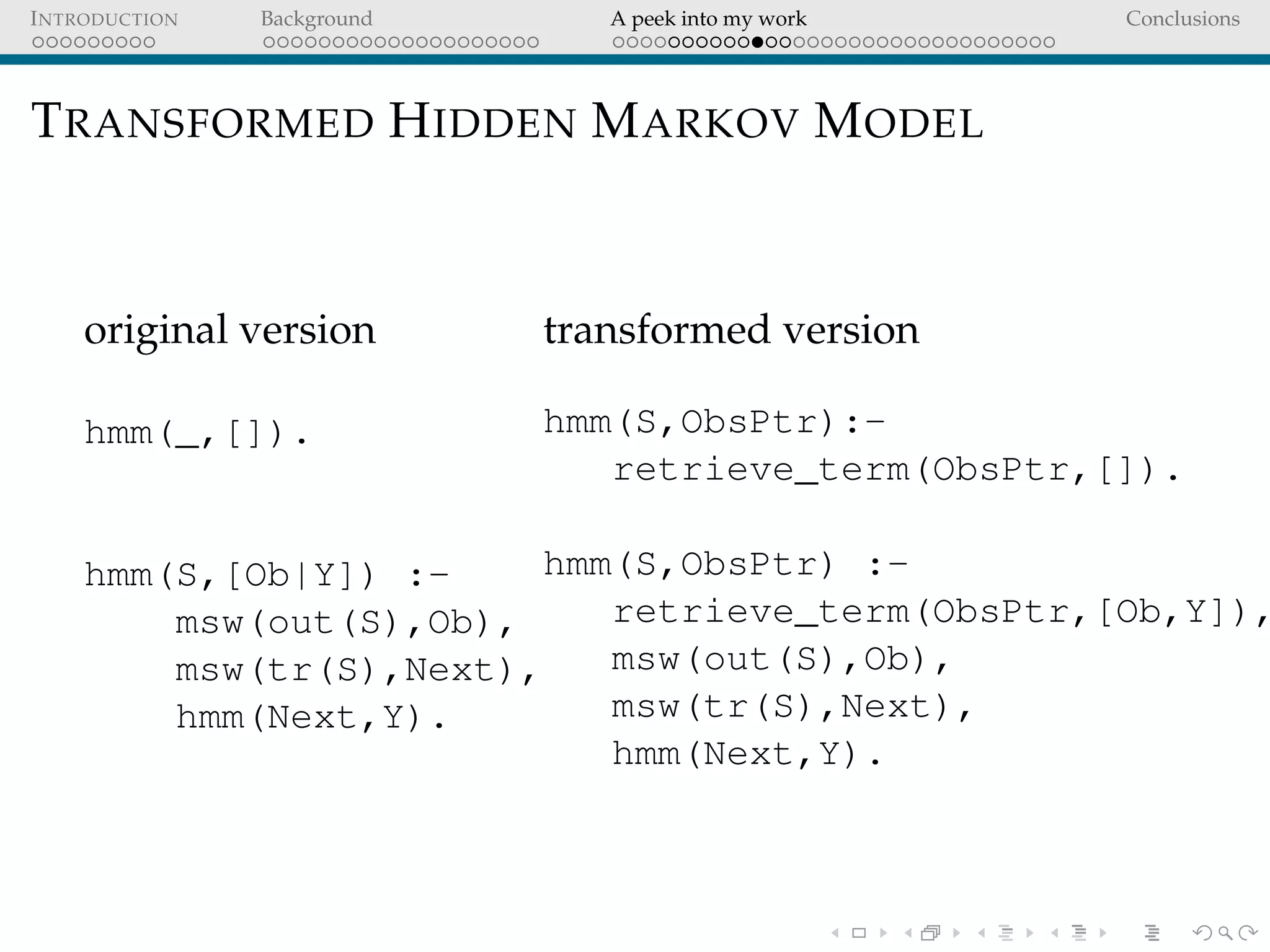 INTRODUCTION Background A peek into my work Conclusions
TRANSFORMED HIDDEN MARKOV MODEL
original version
hmm(_,[]).
hmm(S,[Ob|Y]) :-
msw(out(S),Ob),
msw(tr(S),Next),
hmm(Next,Y).
transformed version
hmm(S,ObsPtr):-
retrieve_term(ObsPtr,[]).
hmm(S,ObsPtr) :-
retrieve_term(ObsPtr,[Ob,Y]),
msw(out(S),Ob),
msw(tr(S),Next),
hmm(Next,Y).
 