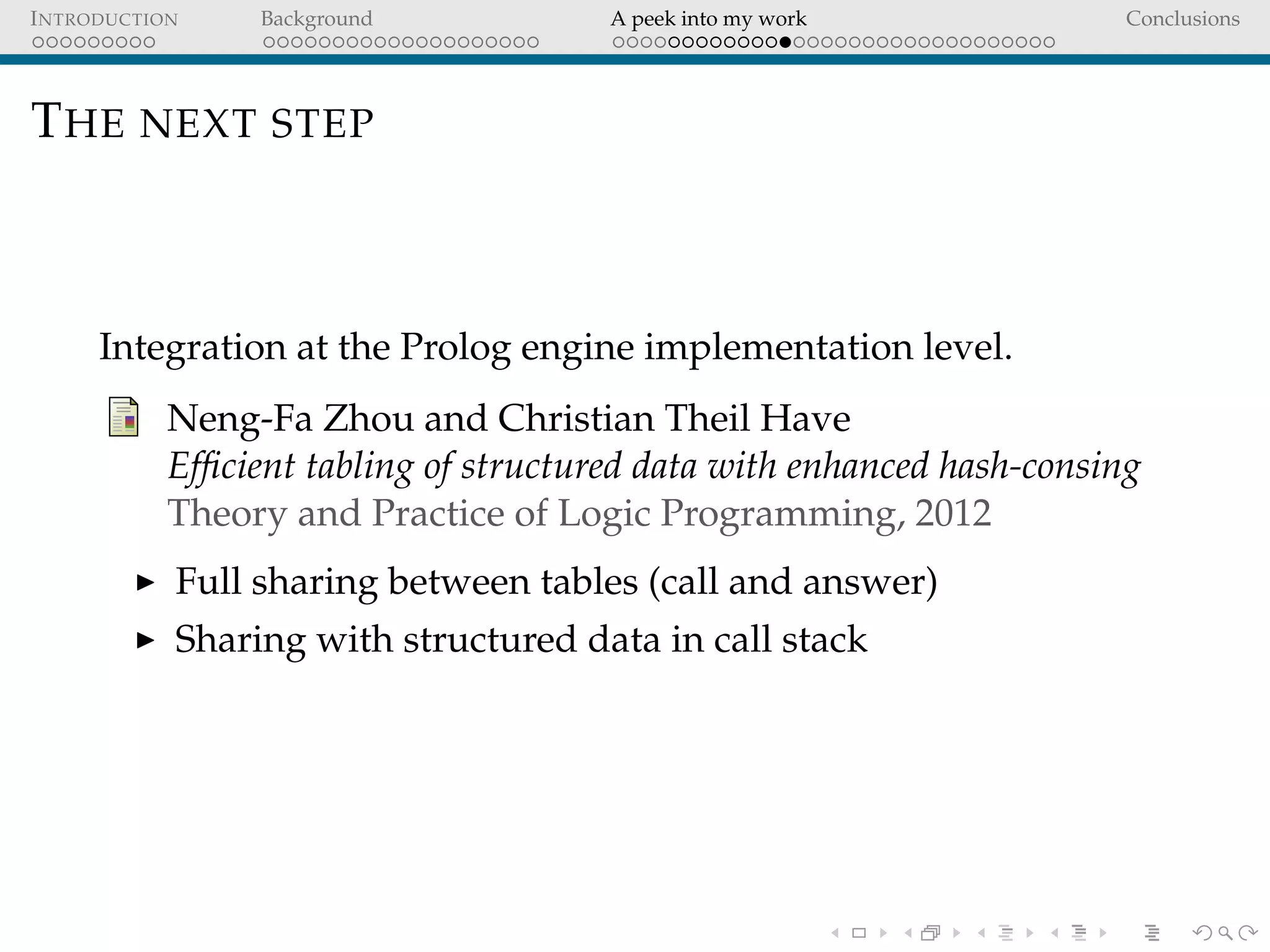 INTRODUCTION Background A peek into my work Conclusions
THE NEXT STEP
Integration at the Prolog engine implementation level.
Neng-Fa Zhou and Christian Theil Have
Efﬁcient tabling of structured data with enhanced hash-consing
Theory and Practice of Logic Programming, 2012
Full sharing between tables (call and answer)
Sharing with structured data in call stack
 