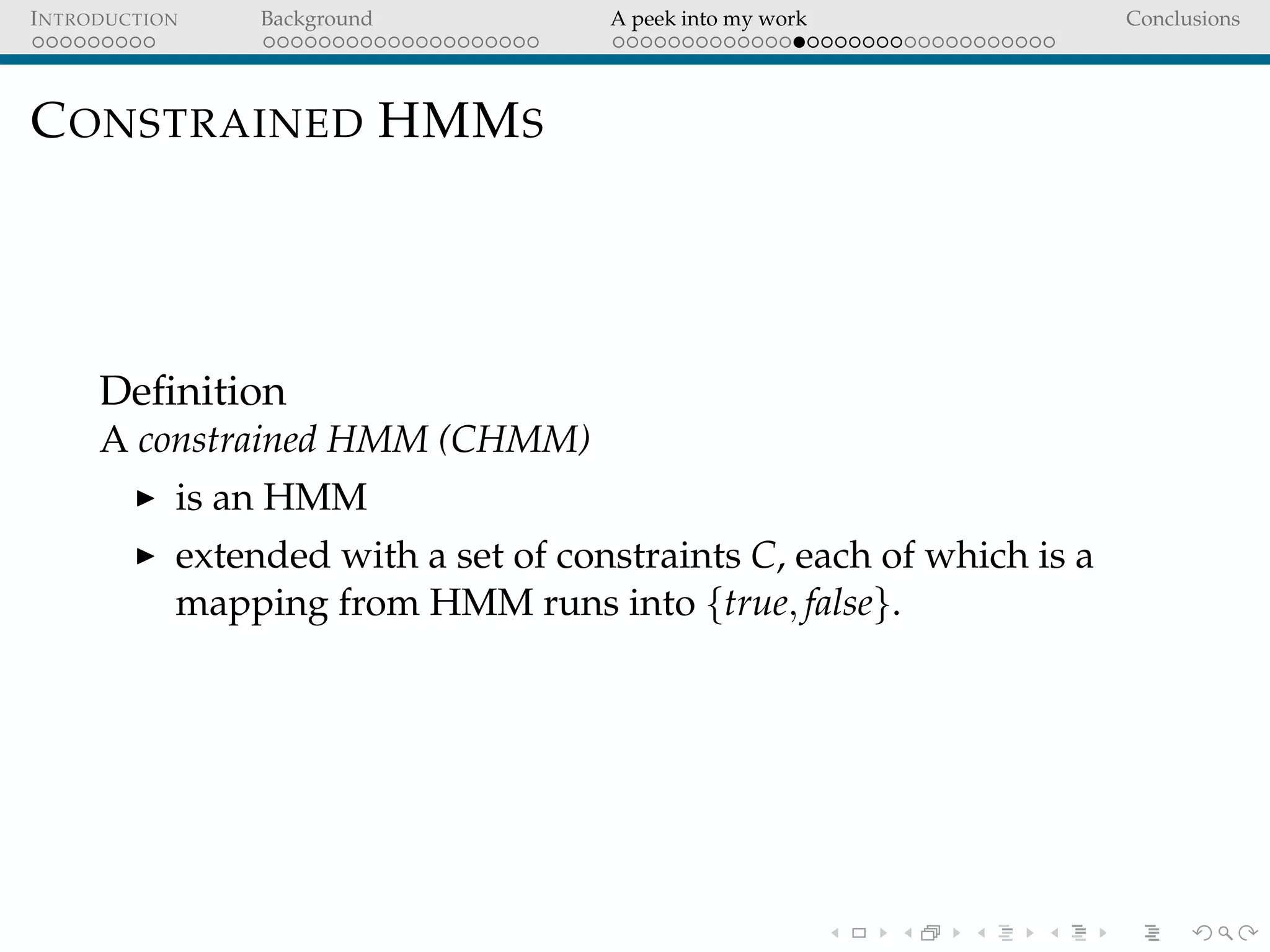 INTRODUCTION Background A peek into my work Conclusions
CONSTRAINED HMMS
Deﬁnition
A constrained HMM (CHMM)
is an HMM
extended with a set of constraints C, each of which is a
mapping from HMM runs into {true, false}.
 