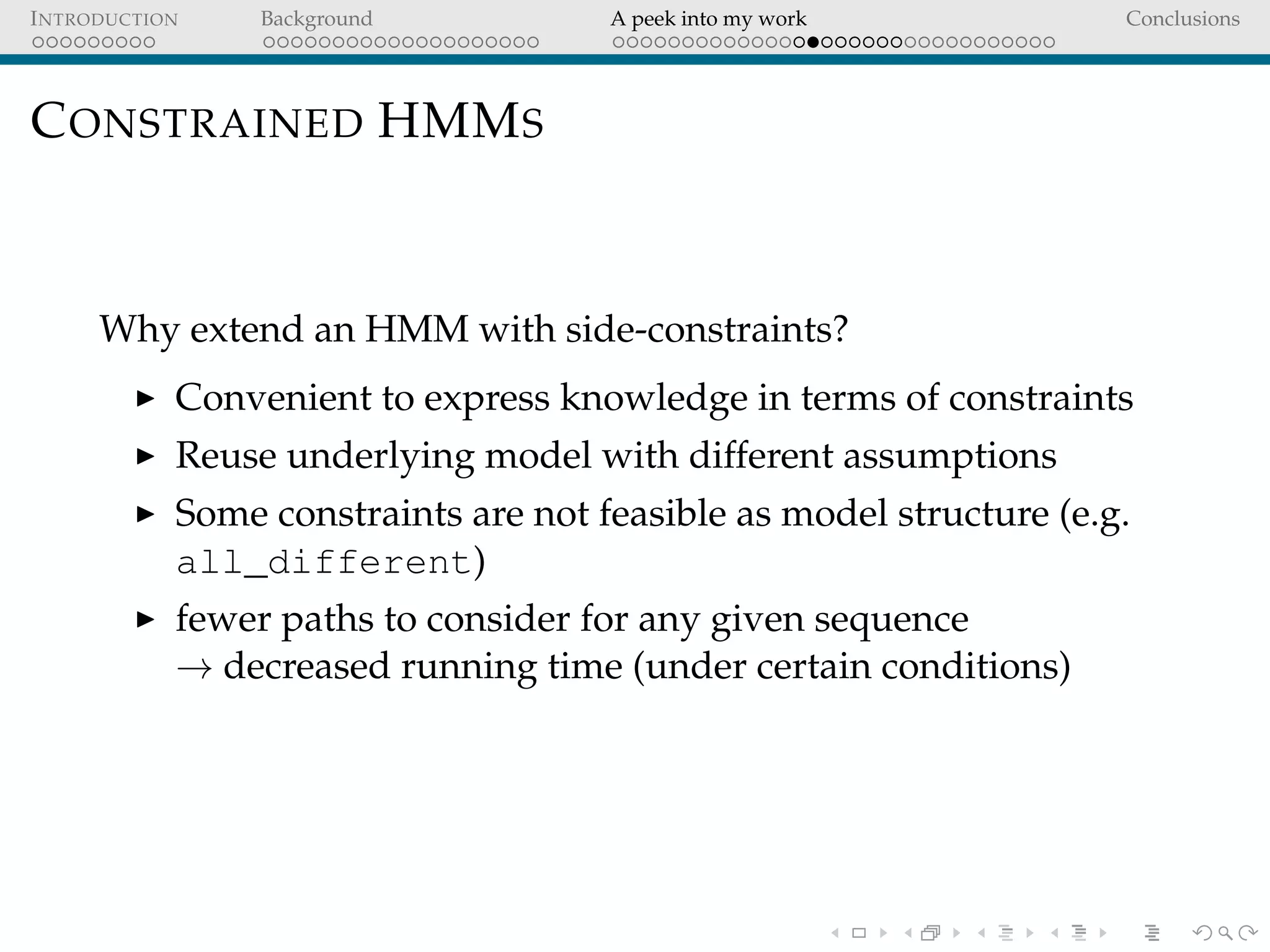 INTRODUCTION Background A peek into my work Conclusions
CONSTRAINED HMMS
Why extend an HMM with side-constraints?
Convenient to express knowledge in terms of constraints
Reuse underlying model with different assumptions
Some constraints are not feasible as model structure (e.g.
all_different)
fewer paths to consider for any given sequence
→ decreased running time (under certain conditions)
 