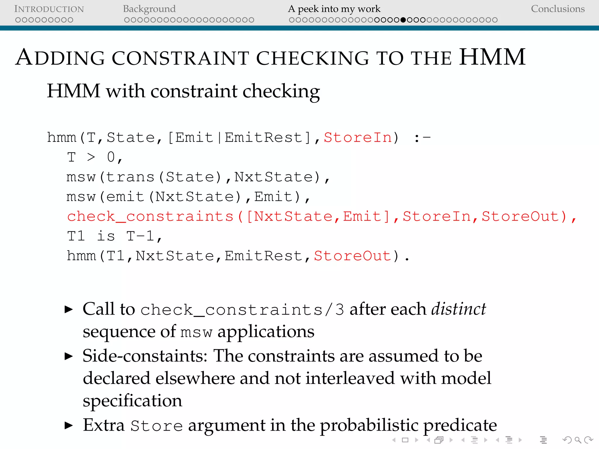 INTRODUCTION Background A peek into my work Conclusions
ADDING CONSTRAINT CHECKING TO THE HMM
HMM with constraint checking
hmm(T,State,[Emit|EmitRest],StoreIn) :-
T > 0,
msw(trans(State),NxtState),
msw(emit(NxtState),Emit),
check_constraints([NxtState,Emit],StoreIn,StoreOut),
T1 is T-1,
hmm(T1,NxtState,EmitRest,StoreOut).
Call to check_constraints/3 after each distinct
sequence of msw applications
Side-constaints: The constraints are assumed to be
declared elsewhere and not interleaved with model
speciﬁcation
Extra Store argument in the probabilistic predicate
 