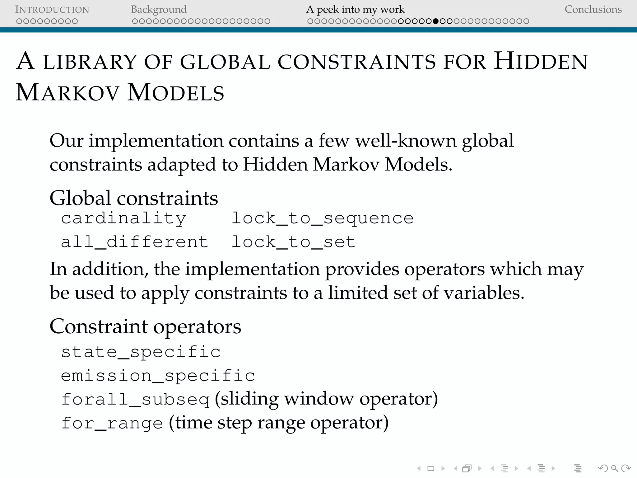 INTRODUCTION Background A peek into my work Conclusions
A LIBRARY OF GLOBAL CONSTRAINTS FOR HIDDEN
MARKOV MODELS
Our implementation contains a few well-known global
constraints adapted to Hidden Markov Models.
Global constraints
cardinality lock_to_sequence
all_different lock_to_set
In addition, the implementation provides operators which may
be used to apply constraints to a limited set of variables.
Constraint operators
state_specific
emission_specific
forall_subseq (sliding window operator)
for_range (time step range operator)
 