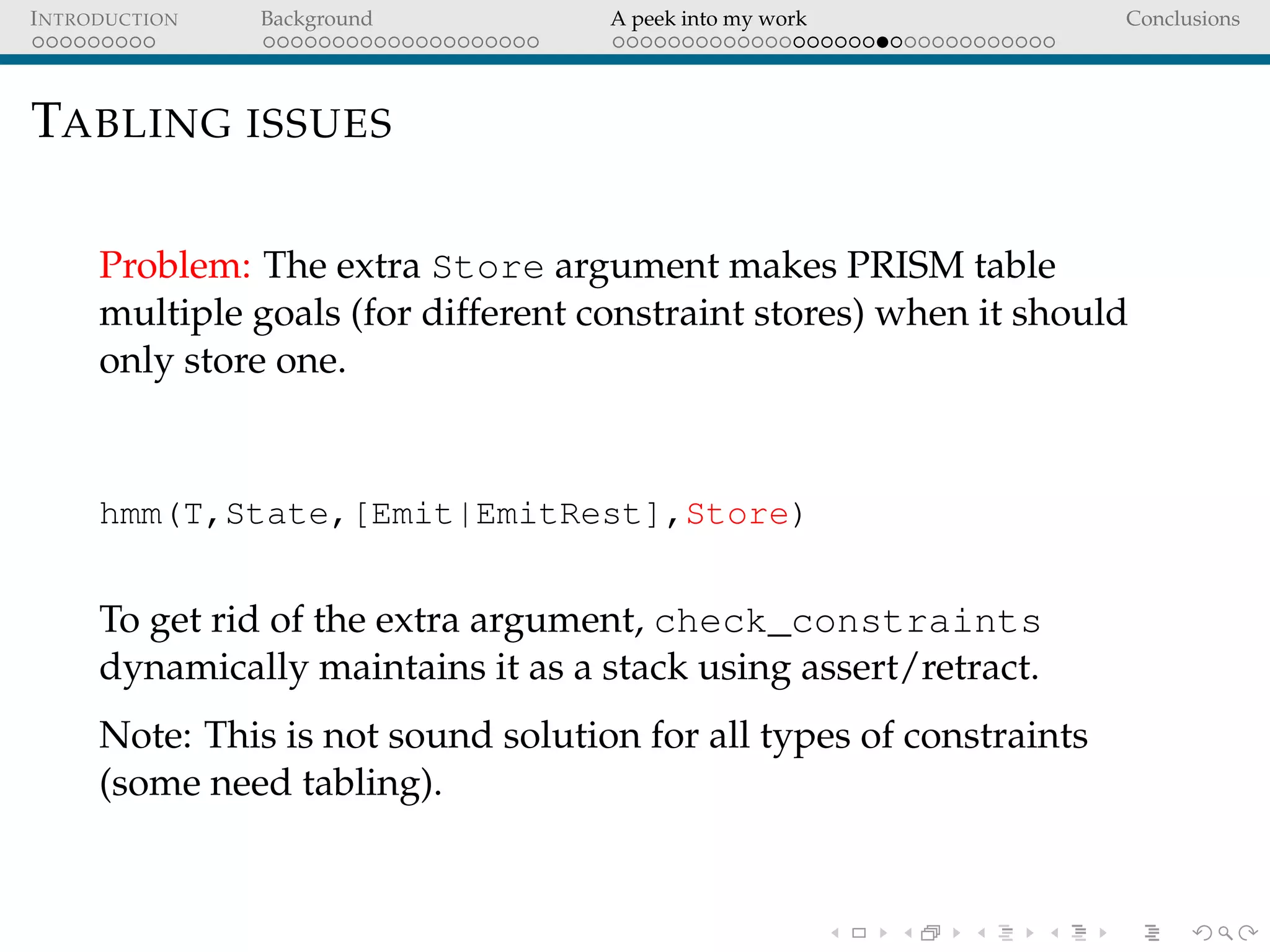 INTRODUCTION Background A peek into my work Conclusions
TABLING ISSUES
Problem: The extra Store argument makes PRISM table
multiple goals (for different constraint stores) when it should
only store one.
hmm(T,State,[Emit|EmitRest],Store)
To get rid of the extra argument, check_constraints
dynamically maintains it as a stack using assert/retract.
Note: This is not sound solution for all types of constraints
(some need tabling).
 