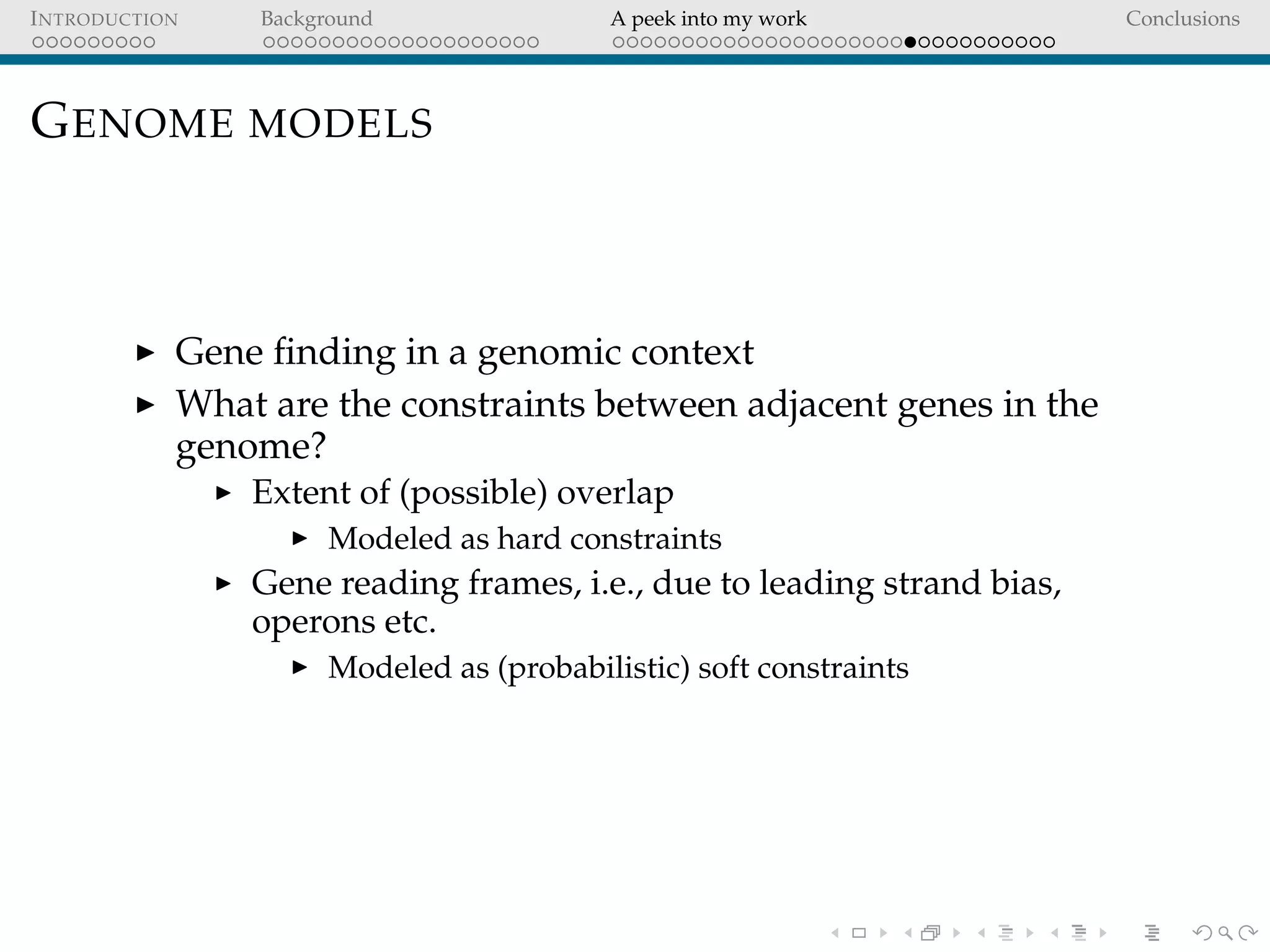 INTRODUCTION Background A peek into my work Conclusions
GENOME MODELS
Gene ﬁnding in a genomic context
What are the constraints between adjacent genes in the
genome?
Extent of (possible) overlap
Modeled as hard constraints
Gene reading frames, i.e., due to leading strand bias,
operons etc.
Modeled as (probabilistic) soft constraints
 