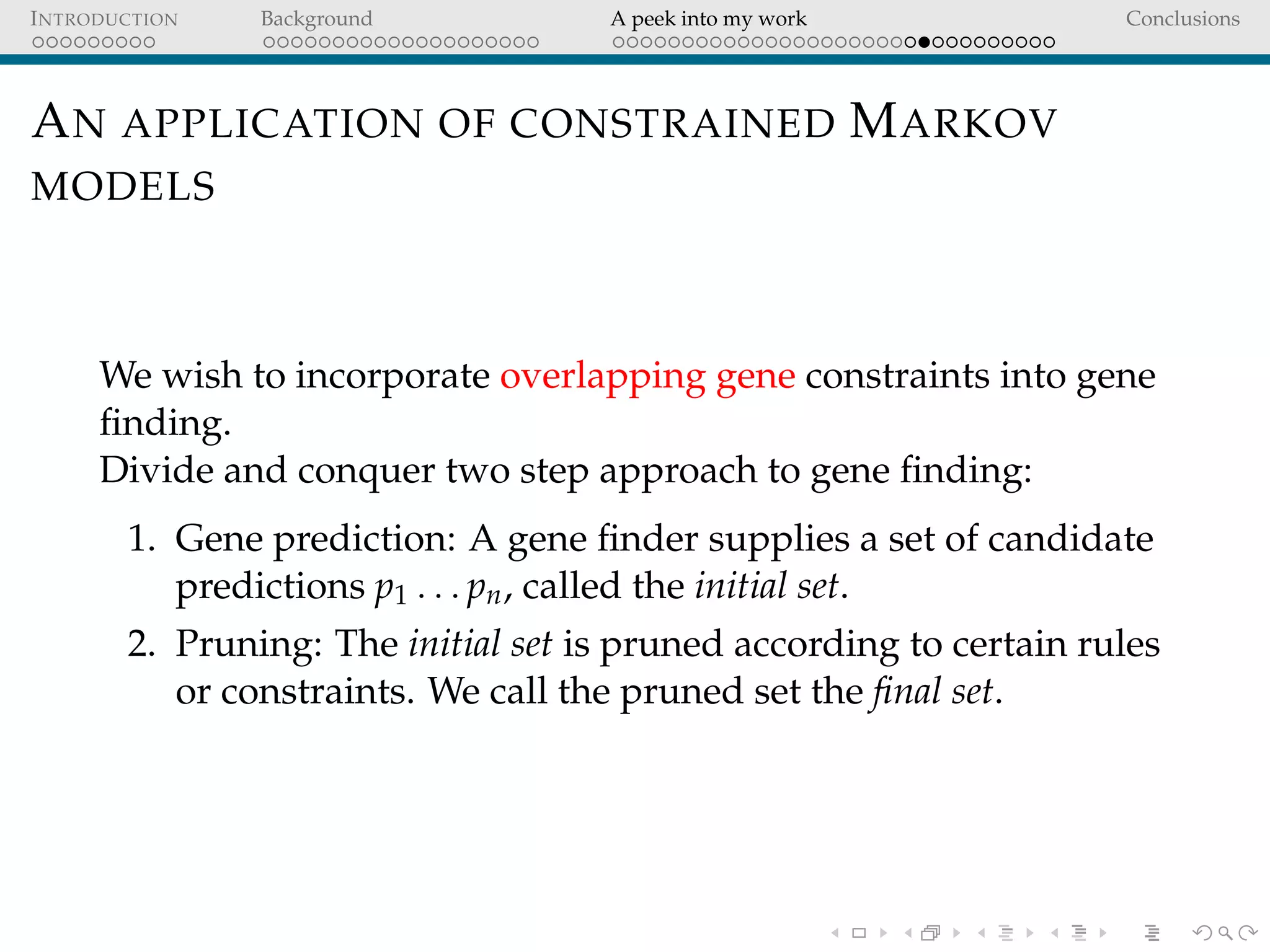 INTRODUCTION Background A peek into my work Conclusions
AN APPLICATION OF CONSTRAINED MARKOV
MODELS
We wish to incorporate overlapping gene constraints into gene
ﬁnding.
Divide and conquer two step approach to gene ﬁnding:
1. Gene prediction: A gene ﬁnder supplies a set of candidate
predictions p1 . . . pn, called the initial set.
2. Pruning: The initial set is pruned according to certain rules
or constraints. We call the pruned set the ﬁnal set.
 