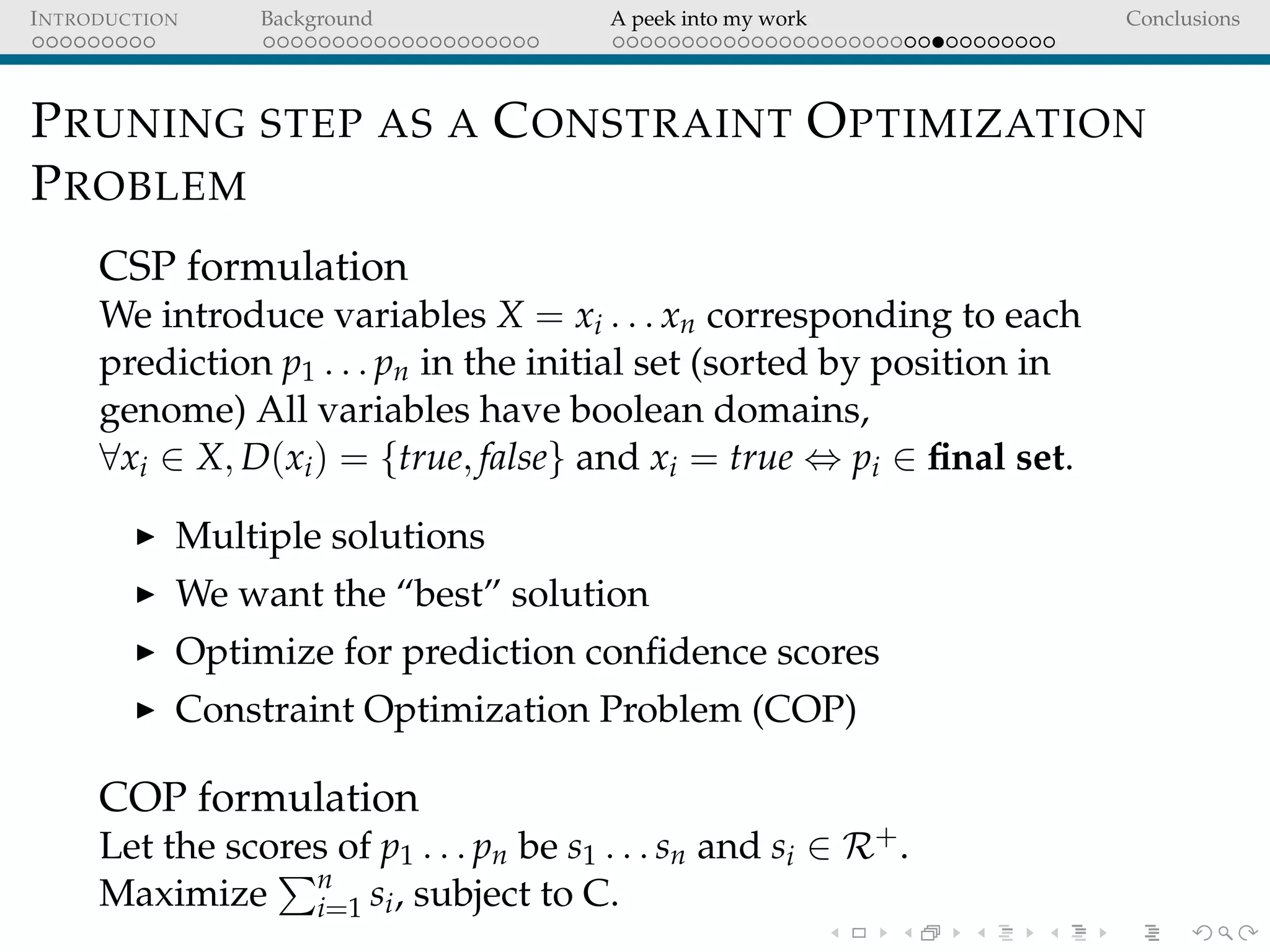 INTRODUCTION Background A peek into my work Conclusions
PRUNING STEP AS A CONSTRAINT OPTIMIZATION
PROBLEM
CSP formulation
We introduce variables X = xi . . . xn corresponding to each
prediction p1 . . . pn in the initial set (sorted by position in
genome) All variables have boolean domains,
∀xi ∈ X, D(xi) = {true, false} and xi = true ⇔ pi ∈ ﬁnal set.
Multiple solutions
We want the “best” solution
Optimize for prediction conﬁdence scores
Constraint Optimization Problem (COP)
COP formulation
Let the scores of p1 . . . pn be s1 . . . sn and si ∈ R+.
Maximize n
i=1 si, subject to C.
 