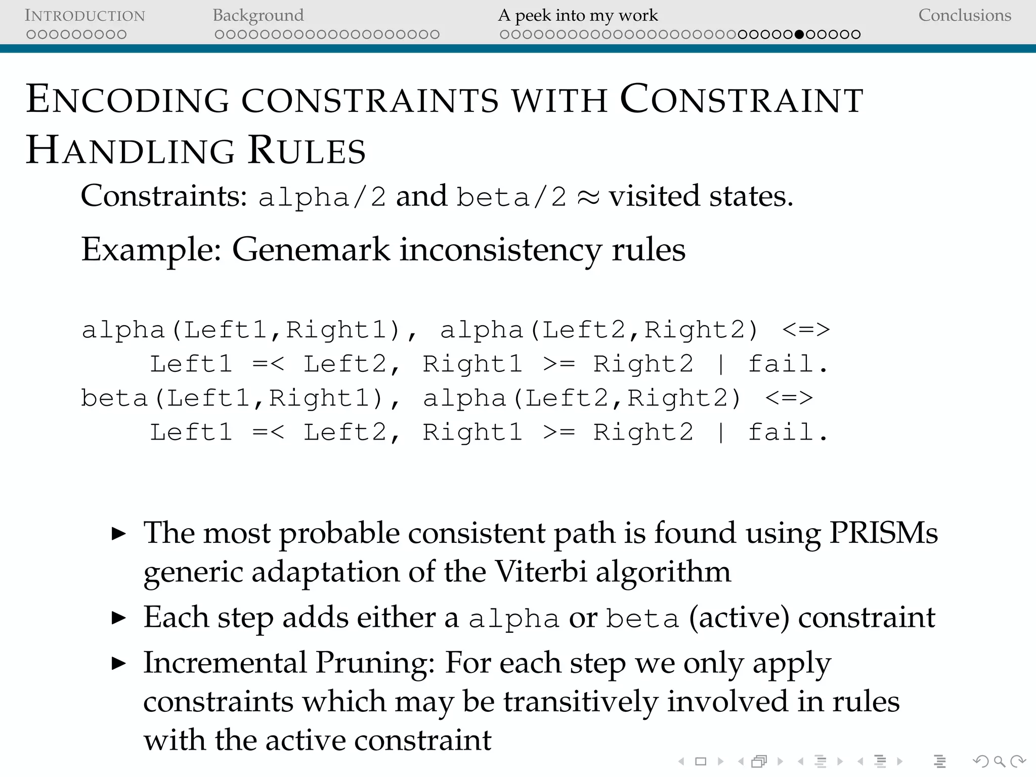 INTRODUCTION Background A peek into my work Conclusions
ENCODING CONSTRAINTS WITH CONSTRAINT
HANDLING RULES
Constraints: alpha/2 and beta/2 ≈ visited states.
Example: Genemark inconsistency rules
alpha(Left1,Right1), alpha(Left2,Right2) <=>
Left1 =< Left2, Right1 >= Right2 | fail.
beta(Left1,Right1), alpha(Left2,Right2) <=>
Left1 =< Left2, Right1 >= Right2 | fail.
The most probable consistent path is found using PRISMs
generic adaptation of the Viterbi algorithm
Each step adds either a alpha or beta (active) constraint
Incremental Pruning: For each step we only apply
constraints which may be transitively involved in rules
with the active constraint
 