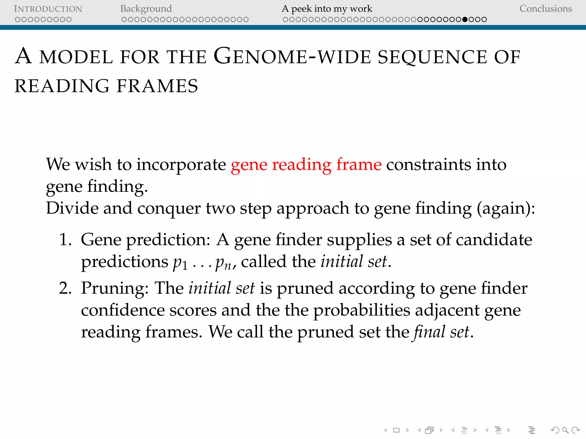 INTRODUCTION Background A peek into my work Conclusions
A MODEL FOR THE GENOME-WIDE SEQUENCE OF
READING FRAMES
We wish to incorporate gene reading frame constraints into
gene ﬁnding.
Divide and conquer two step approach to gene ﬁnding (again):
1. Gene prediction: A gene ﬁnder supplies a set of candidate
predictions p1 . . . pn, called the initial set.
2. Pruning: The initial set is pruned according to gene ﬁnder
conﬁdence scores and the the probabilities adjacent gene
reading frames. We call the pruned set the ﬁnal set.
 