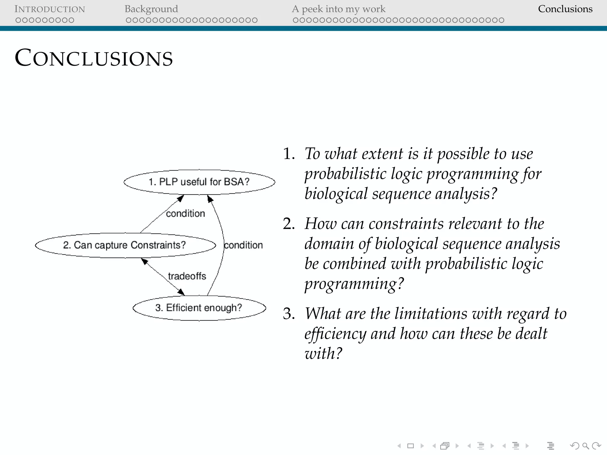INTRODUCTION Background A peek into my work Conclusions
CONCLUSIONS
1. To what extent is it possible to use
probabilistic logic programming for
biological sequence analysis?
2. How can constraints relevant to the
domain of biological sequence analysis
be combined with probabilistic logic
programming?
3. What are the limitations with regard to
efﬁciency and how can these be dealt
with?
 