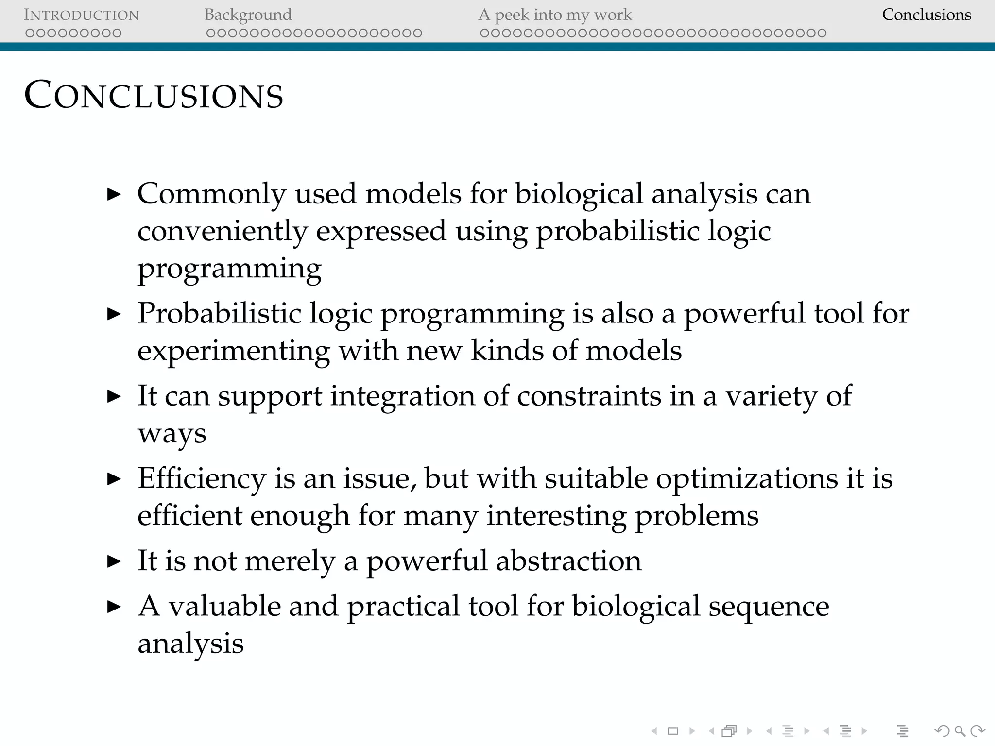 INTRODUCTION Background A peek into my work Conclusions
CONCLUSIONS
Commonly used models for biological analysis can
conveniently expressed using probabilistic logic
programming
Probabilistic logic programming is also a powerful tool for
experimenting with new kinds of models
It can support integration of constraints in a variety of
ways
Efﬁciency is an issue, but with suitable optimizations it is
efﬁcient enough for many interesting problems
It is not merely a powerful abstraction
A valuable and practical tool for biological sequence
analysis
 
