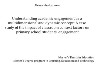 Aleksandra Lazareva
Understanding academic engagement as a
multidimensional and dynamic concept: A case
study of the impact of classroom context factors on
primary school students' engagement
Master's Thesis in Education
Master's Degree program in Learning, Education and Technology
 