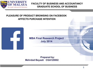 1 
FACULTY OF BUSINESS AND ACCOUNTANCY 
GRADUATE SCHOOL OF BUSINESS 
PLEASURE OF PRODUCT BROWSING ON FACEBOOK 
AFFECTS PURCHASE INTENTION 
MBA Final Research Project 
July 2014 
Prepared by: 
Mehrdad Beyaati CGA120002 
 