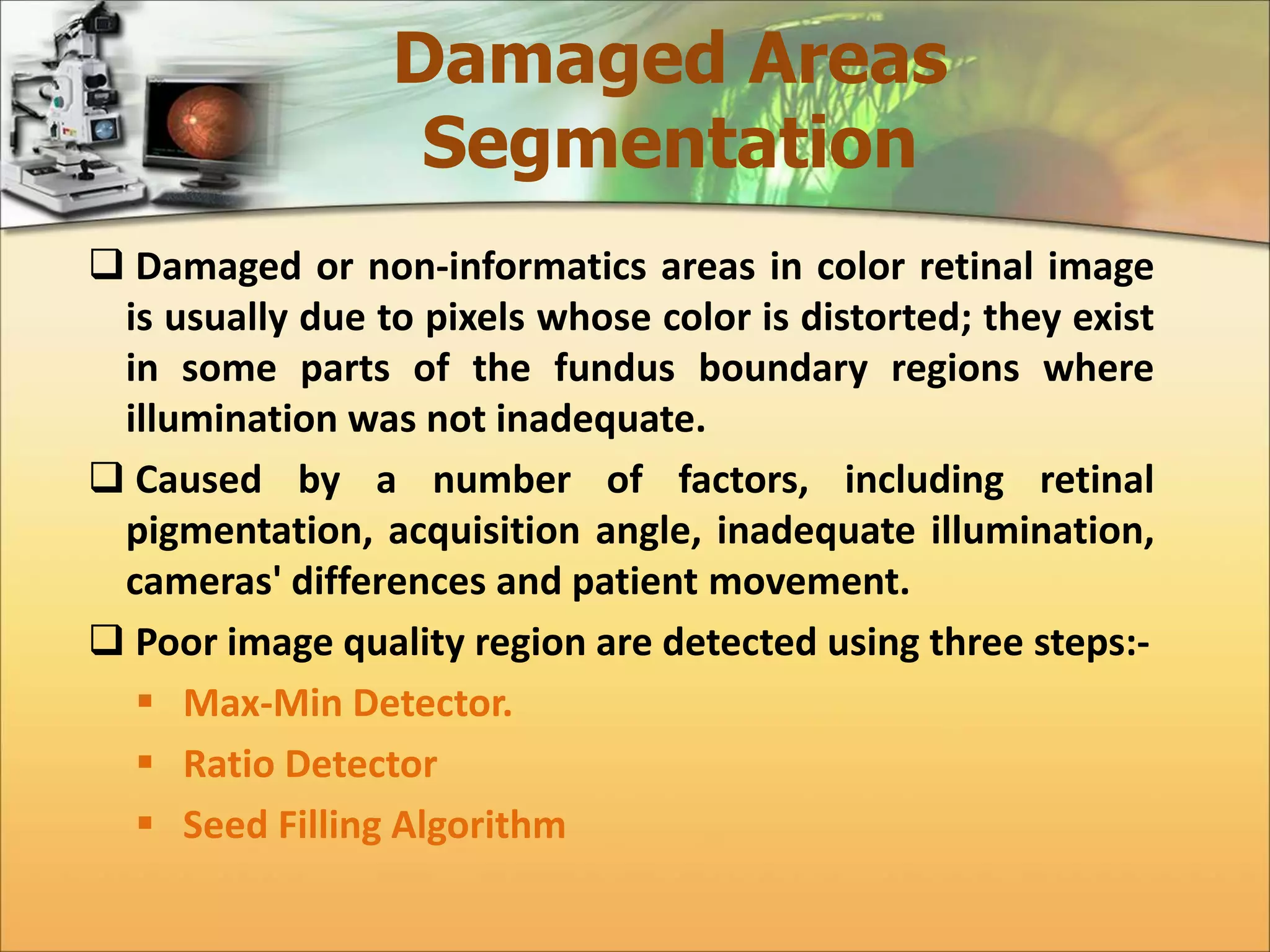 Damaged Areas 
Segmentation 
 Damaged or non-informatics areas in color retinal image 
is usually due to pixels whose color is distorted; they exist 
in some parts of the fundus boundary regions where 
illumination was not inadequate. 
 Caused by a number of factors, including retinal 
pigmentation, acquisition angle, inadequate illumination, 
cameras' differences and patient movement. 
 Poor image quality region are detected using three steps:- 
 Max-Min Detector. 
 Ratio Detector 
 Seed Filling Algorithm 
 
