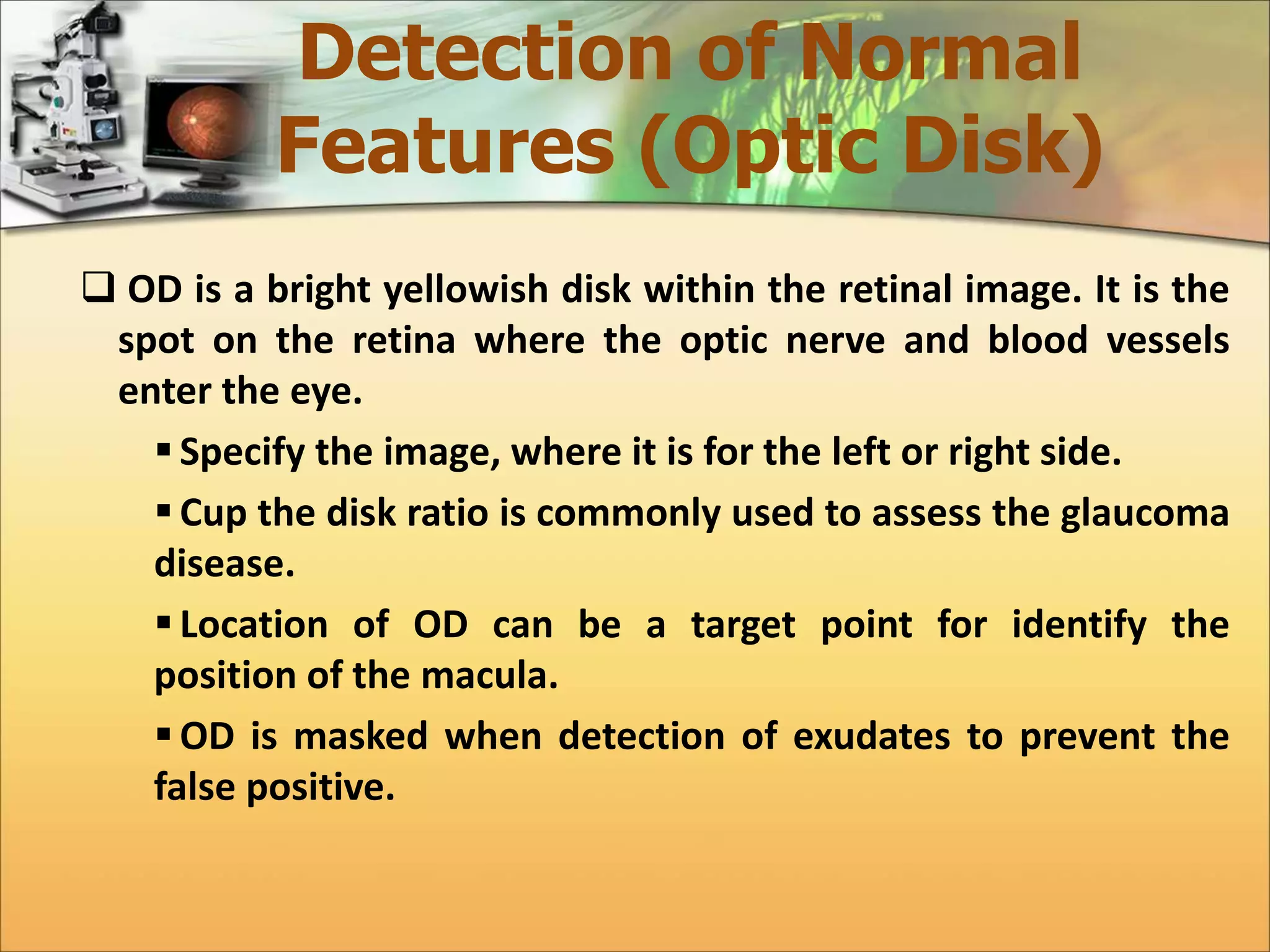 Detection of Normal 
Features (Optic Disk) 
 OD is a bright yellowish disk within the retinal image. It is the 
spot on the retina where the optic nerve and blood vessels 
enter the eye. 
 Specify the image, where it is for the left or right side. 
 Cup the disk ratio is commonly used to assess the glaucoma 
disease. 
 Location of OD can be a target point for identify the 
position of the macula. 
OD is masked when detection of exudates to prevent the 
false positive. 
 