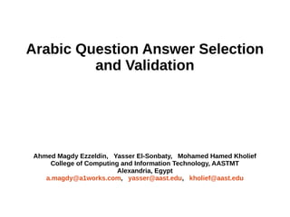 Answer Selection and Validation for 
Arabic Questions 
Ahmed Magdy Ezzeldin, Yasser El-Sonbaty, Mohamed Hamed Kholief 
College of Computing and Information Technology, AASTMT 
Alexandria, Egypt 
 