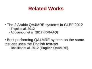 Related Works 
● The 2 Arabic QA4MRE systems in CLEF 2012 
- Trigui et al. 2012 
- Abouenour et al. 2012 (IDRAAQ) 
● Best performing QA4MRE system on the same 
test-set uses the English test-set 
- Bhaskar et al. 2012 (English QA4MRE) 
 