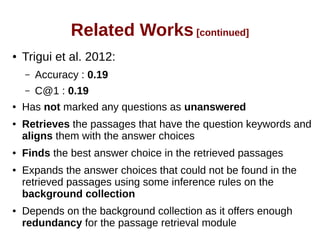 Related Works [continued] 
● Trigui et al. 2012: 
– Accuracy : 0.19 
– C@1 : 0.19 
● Has not marked any questions as unanswered 
● Retrieves the passages that have the question keywords and 
aligns them with the answer choices 
● Finds the best answer choice in the retrieved passages 
● Expands the answer choices that could not be found in the 
retrieved passages using some inference rules on the 
background collection 
● Depends on the background collection as it offers enough 
redundancy for the passage retrieval module 
 