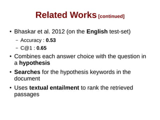 Related Works [continued] 
● Bhaskar et al. 2012 (on the English test-set) 
– Accuracy : 0.53 
– C@1 : 0.65 
● Combines each answer choice with the question in 
a hypothesis 
● Searches for the hypothesis keywords in the 
document 
● Uses textual entailment to rank the retrieved 
passages 
 