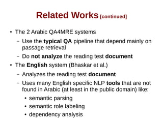 Related Works [continued] 
● The 2 Arabic QA4MRE systems 
– Use the typical QA pipeline that depend mainly on 
passage retrieval 
– Do not analyze the reading test document 
● The English system (Bhaskar et al.) 
– Analyzes the reading test document 
– Uses many English specific NLP tools that are not 
found in Arabic (at least in the public domain) like: 
● semantic parsing 
● semantic role labeling 
● dependency analysis 
 