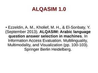 ALQASIM 1.0 
● Ezzeldin, A. M., Kholief, M. H., & El-Sonbaty, Y. 
(September 2013). ALQASIM: Arabic language 
question answer selection in machines. In 
Information Access Evaluation. Multilinguality, 
Multimodality, and Visualization (pp. 100-103). 
Springer Berlin Heidelberg. 
 