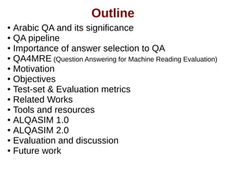 Outline 
● Arabic QA and its significance 
● QA pipeline 
● Importance of answer selection to QA 
● QA4MRE (Question Answering for Machine Reading Evaluation) 
● Motivation 
● Objectives 
● Test-set & Evaluation metrics 
● Related Works 
● Tools and resources 
● ALQASIM 1.0 
● ALQASIM 2.0 
● Evaluation and discussion 
● Future work 
 