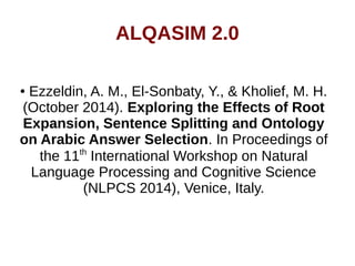 ALQASIM 2.0 
● Ezzeldin, A. M., El-Sonbaty, Y., & Kholief, M. H. 
(October 2014). Exploring the Effects of Root 
Expansion, Sentence Splitting and Ontology 
on Arabic Answer Selection. In Proceedings of 
the 11th International Workshop on Natural 
Language Processing and Cognitive Science 
(NLPCS 2014), Venice, Italy. 
 