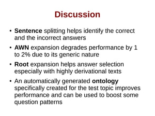 Discussion 
● Sentence splitting helps identify the correct 
and the incorrect answers 
● AWN expansion degrades performance by 1 
to 2% due to its generic nature 
● Root expansion helps answer selection 
especially with highly derivational texts 
● An automatically generated ontology 
specifically created for the test topic improves 
performance and can be used to boost some 
question patterns 
 