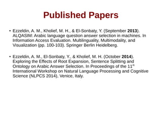 Published Papers 
● Ezzeldin, A. M., Kholief, M. H., & El-Sonbaty, Y. (September 2013). 
ALQASIM: Arabic language question answer selection in machines. In 
Information Access Evaluation. Multilinguality, Multimodality, and 
Visualization (pp. 100-103). Springer Berlin Heidelberg. 
● Ezzeldin, A. M., El-Sonbaty, Y., & Kholief, M. H. (October 2014). 
Exploring the Effects of Root Expansion, Sentence Splitting and 
Ontology on Arabic Answer Selection. In Proceedings of the 11th 
International Workshop on Natural Language Processing and Cognitive 
Science (NLPCS 2014), Venice, Italy. 
