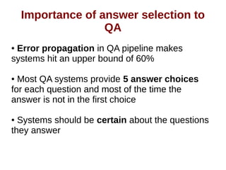 Importance of Answer Selection to QA 
● Error propagation in QA pipeline makes 
systems hit an upper bound of 60% 
● Most QA systems provide 5 answer choices 
for each question and most of the time the 
answer is not in the first choice 
● Systems should be certain about the questions 
they answer 
 