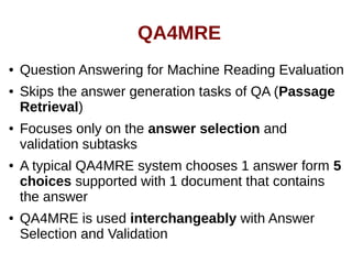 QA4MRE 
● Question Answering for Machine Reading Evaluation 
● Skips the answer generation tasks of QA (Passage 
Retrieval) 
● Focuses only on the answer selection and 
validation subtasks 
● A typical QA4MRE system chooses 1 answer form 5 
choices supported with 1 document that contains 
the answer 
● QA4MRE is used interchangeably with Answer 
Selection and Validation 
 