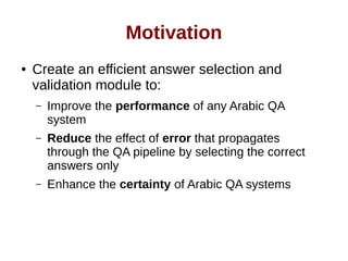 Motivation 
● Create an efficient answer selection and 
validation module to: 
– Improve the performance of any Arabic QA 
system 
– Reduce the effect of error that propagates 
through the QA pipeline by selecting the correct 
answers only 
– Enhance the certainty of Arabic QA systems 
 
