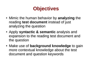Objectives 
● Mimic the human behavior by analyzing the 
reading test document instead of just 
analyzing the question 
● Apply syntactic & semantic analysis and 
expansion to the reading test document and 
the question 
● Make use of background knowledge to gain 
more contextual knowledge about the test 
document and question keywords 
 