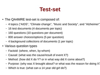 Test-set 
● The QA4MRE test-set is composed of: 
– 4 topics ("AIDS", "Climate change", "Music and Society", and "Alzheimer") 
– 16 test documents (4 documents per topic) 
– 160 questions (10 questions per document) 
– 800 answer choices/options (5 per question) 
– 4 background collections of documents (1 per topic) 
● Various question types 
– Factoid: (where, when, by-whom) 
– Causal: (what was the cause/result of event X?) 
– Method: (how did X do Y? or in what way did X come about?) 
– Purpose: (why was X brought about? or what was the reason for doing X?) 
– Which is true: (what can a 14 year old girl do?) 
 
