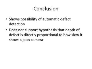 Conclusion 
? Shows possibility of automatic defect 
detection 
? Does not support hypothesis that depth of 
defect is directly proportional to how slow it 
shows up on camera 
 