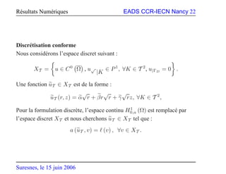Résultats Numériques EADS CCR-IECN Nancy 22
Discrétisation conforme
Nous considérons l’espace discret suivant :
XT = u ∈ C0
Ω , u√
|K
∈ P1
, ∀K ∈ T 2
, u|ΓD
= 0 .
Une fonction uT ∈ XT est de la forme :
uT (r, z) = α
√
r + βr
√
r + γ
√
rz, ∀K ∈ T 2
,
Pour la formulation discrète, l’espace continu H1
0,a (Ω) est remplacé par
l’espace discret XT et nous cherchons uT ∈ XT tel que :
a (uT , v) = ℓ (v) , ∀v ∈ XT .
Suresnes, le 15 juin 2006
 