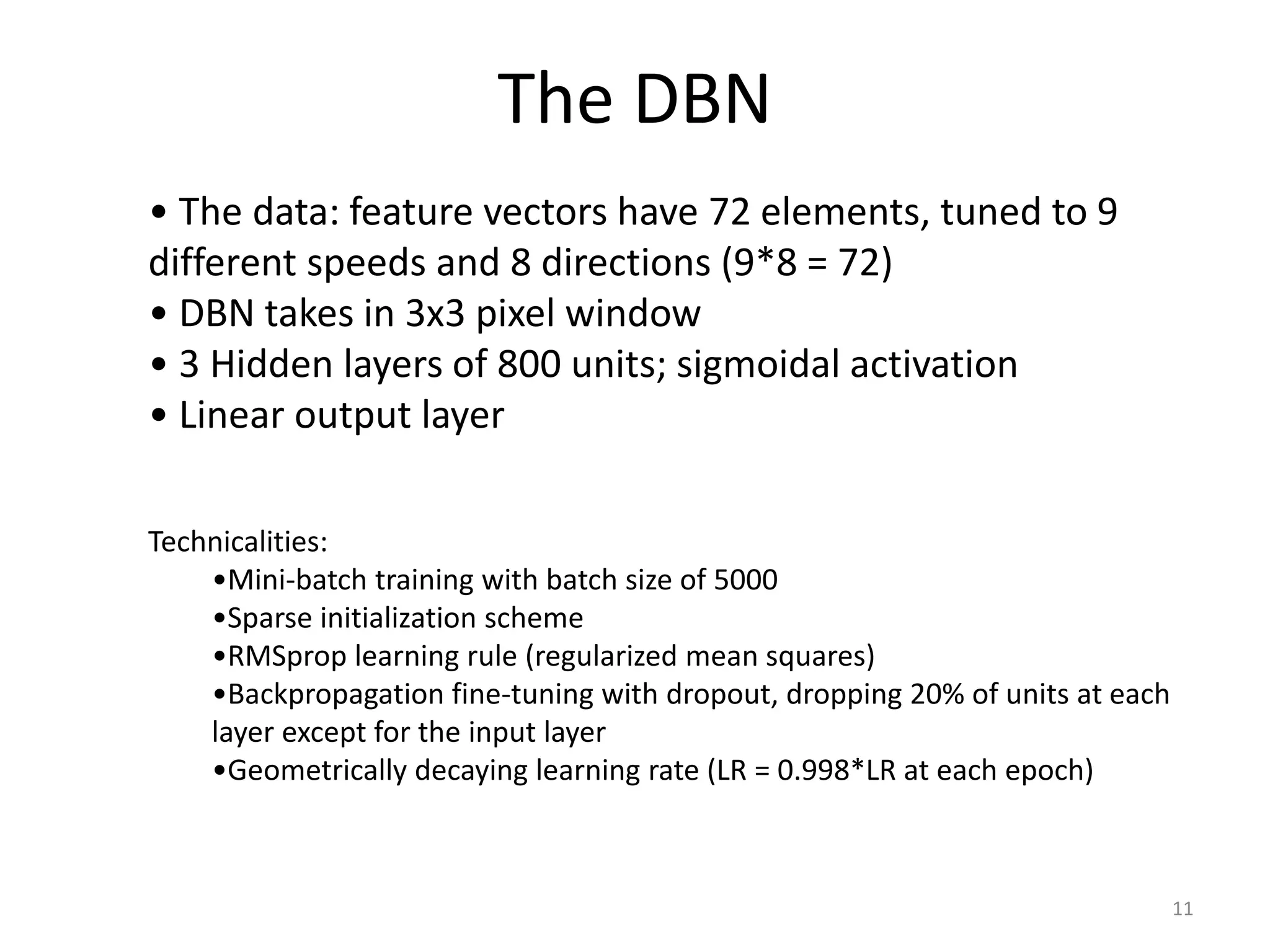 The DBN
11
• The data: feature vectors have 72 elements, tuned to 9
different speeds and 8 directions (9*8 = 72)
• DBN takes in 3x3 pixel window
• 3 Hidden layers of 800 units; sigmoidal activation
• Linear output layer
Technicalities:
•Mini-batch training with batch size of 5000
•Sparse initialization scheme
•RMSprop learning rule (regularized mean squares)
•Backpropagation fine-tuning with dropout, dropping 20% of units at each
layer except for the input layer
•Geometrically decaying learning rate (LR = 0.998*LR at each epoch)
 