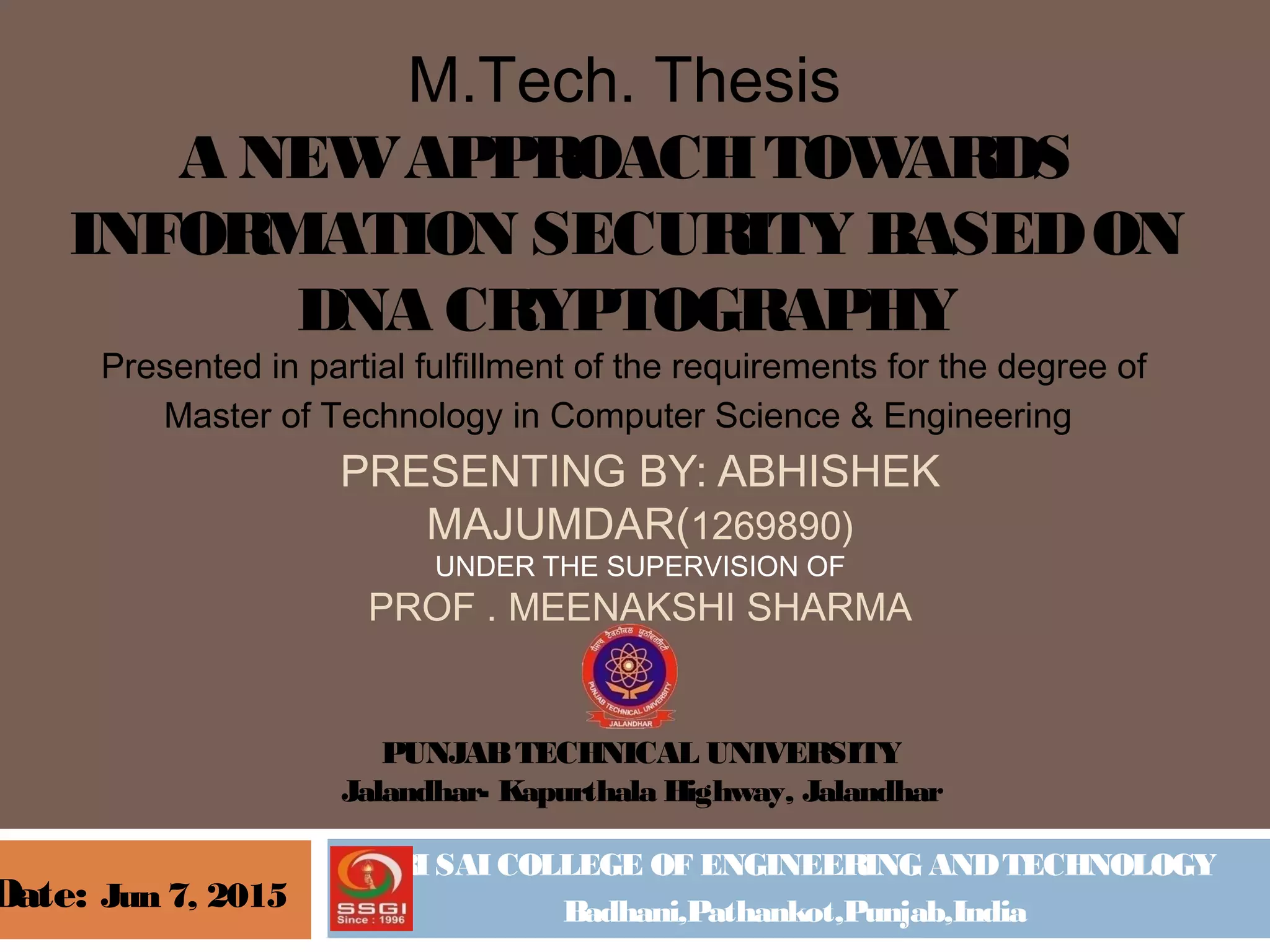 SRI SAI COLLEGE OF ENGINEERING ANDTECHNOLOGY
Badhani,Pathankot,Punjab,India
M.Tech. Thesis
A NEWAPPROACHTOWARDS
INFORMATION SECURITY BASEDON
DNA CRYPTOGRAPHY
Presented in partial fulfillment of the requirements for the degree of
Master of Technology in Computer Science & Engineering 
PRESENTING BY: ABHISHEK
MAJUMDAR(1269890)
UNDER THE SUPERVISION OF
PROF . MEENAKSHI SHARMA
Date: Jun 7, 2015
PUNJABTECHNICAL UNIVERSITY
Jalandhar- Kapurthala Highway, Jalandhar
 