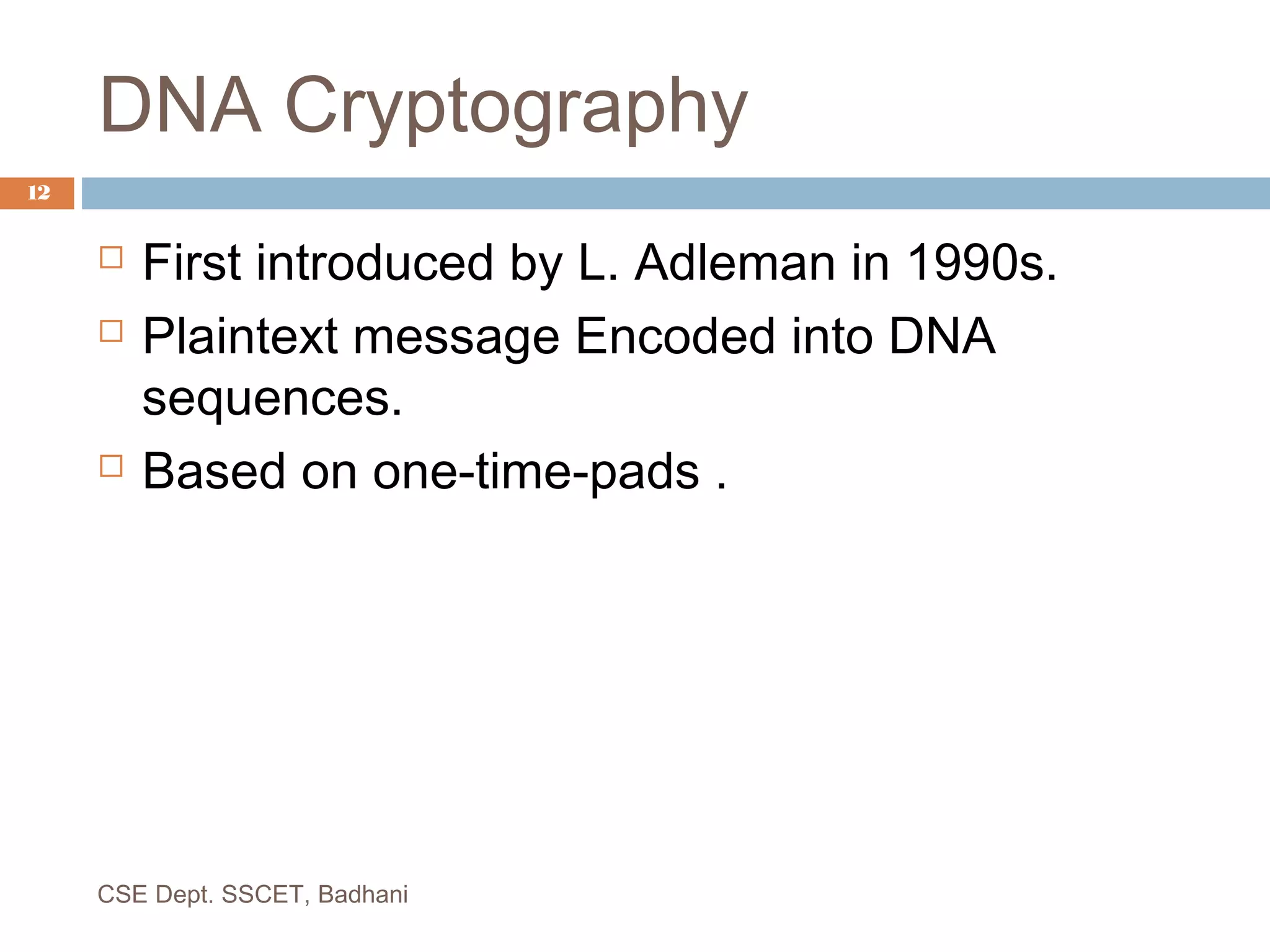 DNA Cryptography
 First introduced by L. Adleman in 1990s.
 Plaintext message Encoded into DNA
sequences.
 Based on one-time-pads .
12
CSE Dept. SSCET, Badhani
 