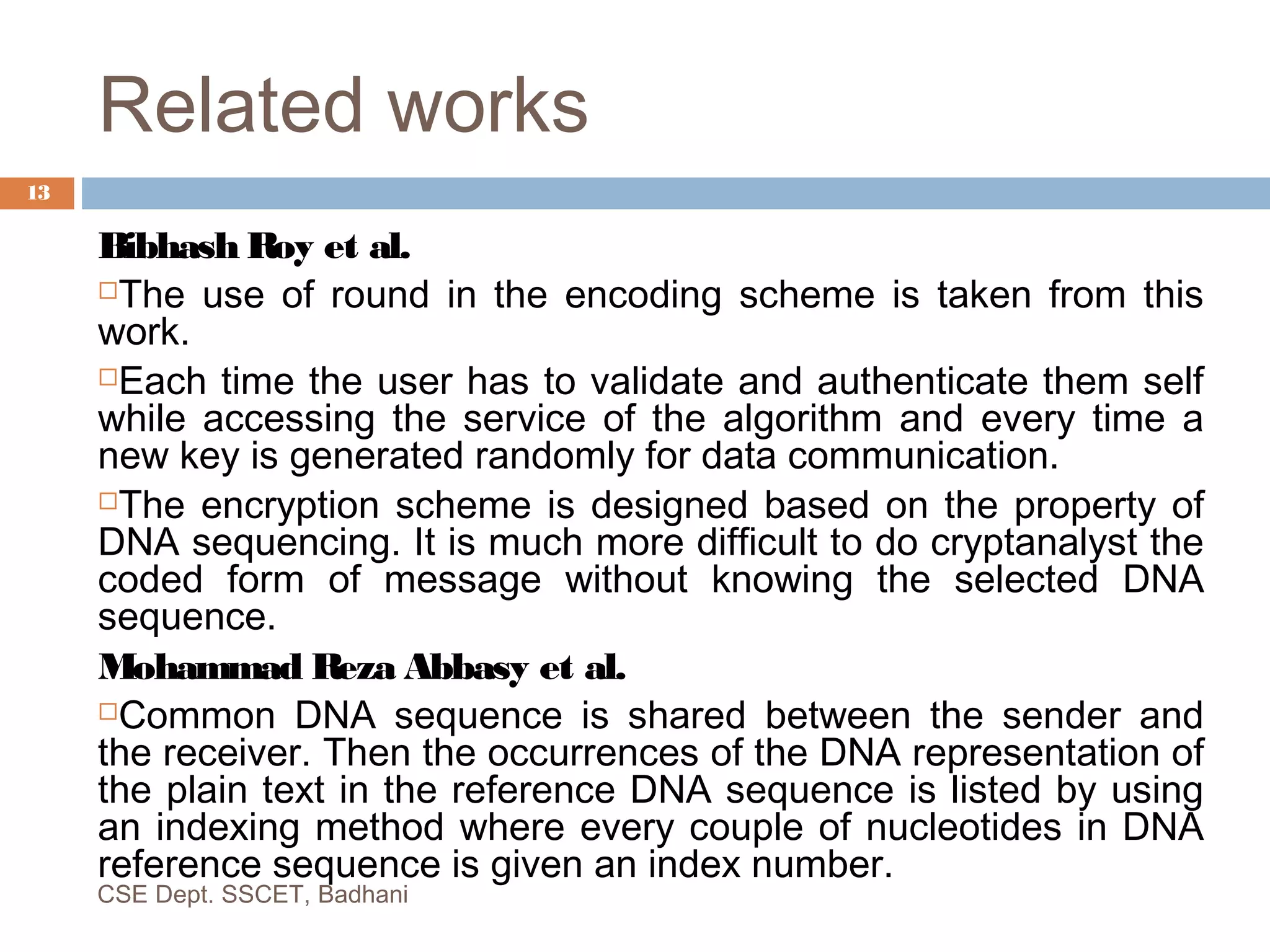 Related works
Bibhash Roy et al.
The use of round in the encoding scheme is taken from this
work.
Each time the user has to validate and authenticate them self
while accessing the service of the algorithm and every time a
new key is generated randomly for data communication.
The encryption scheme is designed based on the property of
DNA sequencing. It is much more difficult to do cryptanalyst the
coded form of message without knowing the selected DNA
sequence.
Mohammad Reza Abbasy et al.
Common DNA sequence is shared between the sender and
the receiver. Then the occurrences of the DNA representation of
the plain text in the reference DNA sequence is listed by using
an indexing method where every couple of nucleotides in DNA
reference sequence is given an index number.
CSE Dept. SSCET, Badhani
13
 