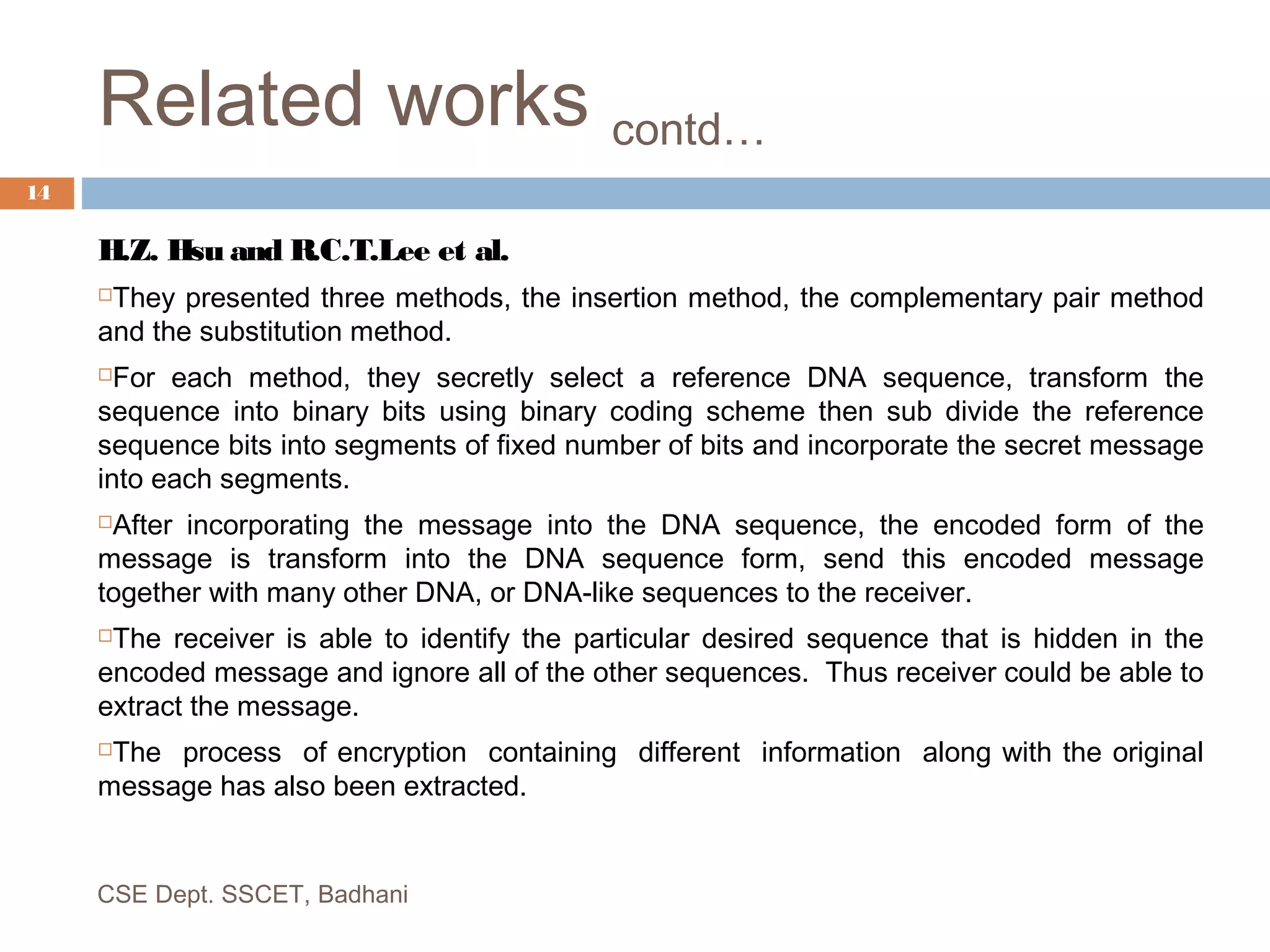 Related works contd…
H.Z. Hsu and R.C.T.Lee et al.
They presented three methods, the insertion method, the complementary pair method
and the substitution method.
For each method, they secretly select a reference DNA sequence, transform the
sequence into binary bits using binary coding scheme then sub divide the reference
sequence bits into segments of fixed number of bits and incorporate the secret message
into each segments.
After incorporating the message into the DNA sequence, the encoded form of the
message is transform into the DNA sequence form, send this encoded message
together with many other DNA, or DNA-like sequences to the receiver.
The receiver is able to identify the particular desired sequence that is hidden in the
encoded message and ignore all of the other sequences. Thus receiver could be able to
extract the message.
The process of encryption containing different information along with the original
message has also been extracted.
CSE Dept. SSCET, Badhani
14
 
