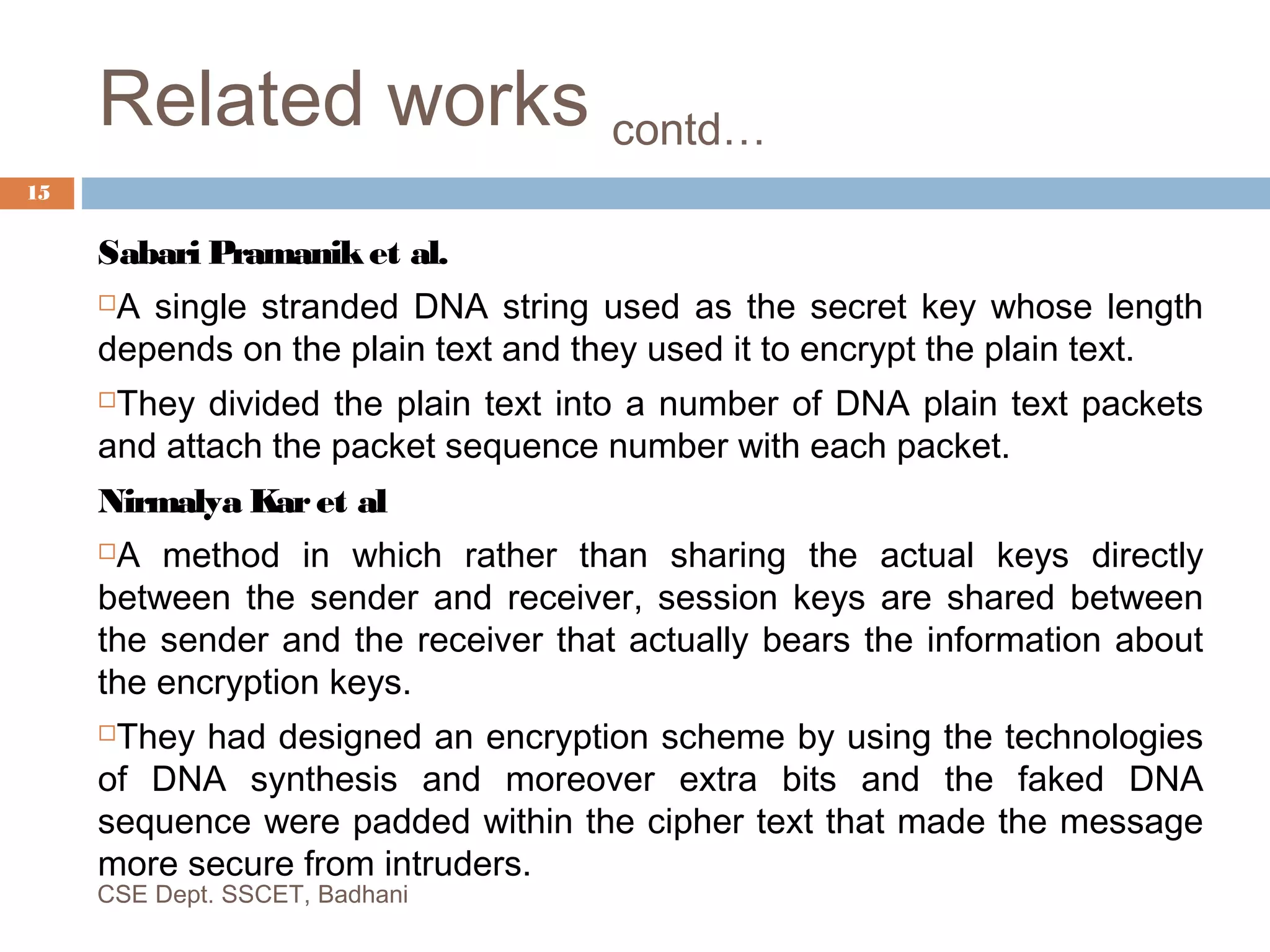 Related works contd…
Sabari Pramaniket al.
A single stranded DNA string used as the secret key whose length
depends on the plain text and they used it to encrypt the plain text.
They divided the plain text into a number of DNA plain text packets
and attach the packet sequence number with each packet.
Nirmalya Karet al
A method in which rather than sharing the actual keys directly
between the sender and receiver, session keys are shared between
the sender and the receiver that actually bears the information about
the encryption keys.
They had designed an encryption scheme by using the technologies
of DNA synthesis and moreover extra bits and the faked DNA
sequence were padded within the cipher text that made the message
more secure from intruders.
CSE Dept. SSCET, Badhani
15
 