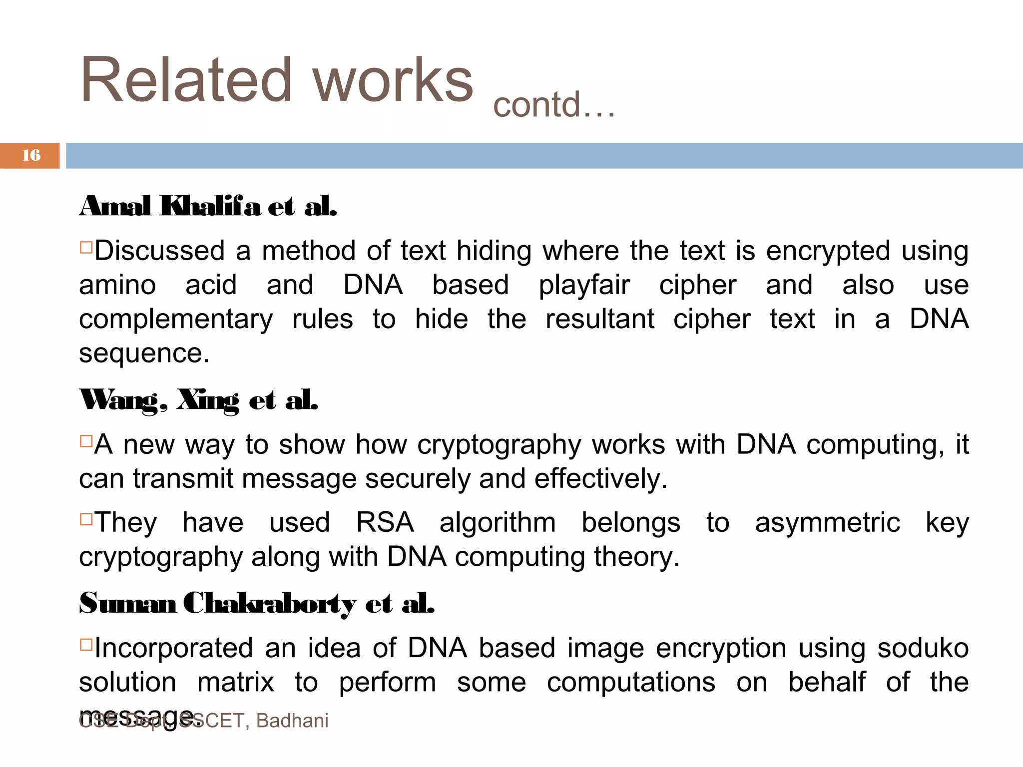Related works contd…
Amal Khalifa et al.
Discussed a method of text hiding where the text is encrypted using
amino acid and DNA based playfair cipher and also use
complementary rules to hide the resultant cipher text in a DNA
sequence.
Wang, Xing et al.
A new way to show how cryptography works with DNA computing, it
can transmit message securely and effectively.
They have used RSA algorithm belongs to asymmetric key
cryptography along with DNA computing theory.
Suman Chakraborty et al.
Incorporated an idea of DNA based image encryption using soduko
solution matrix to perform some computations on behalf of the
message.CSE Dept. SSCET, Badhani
16
 