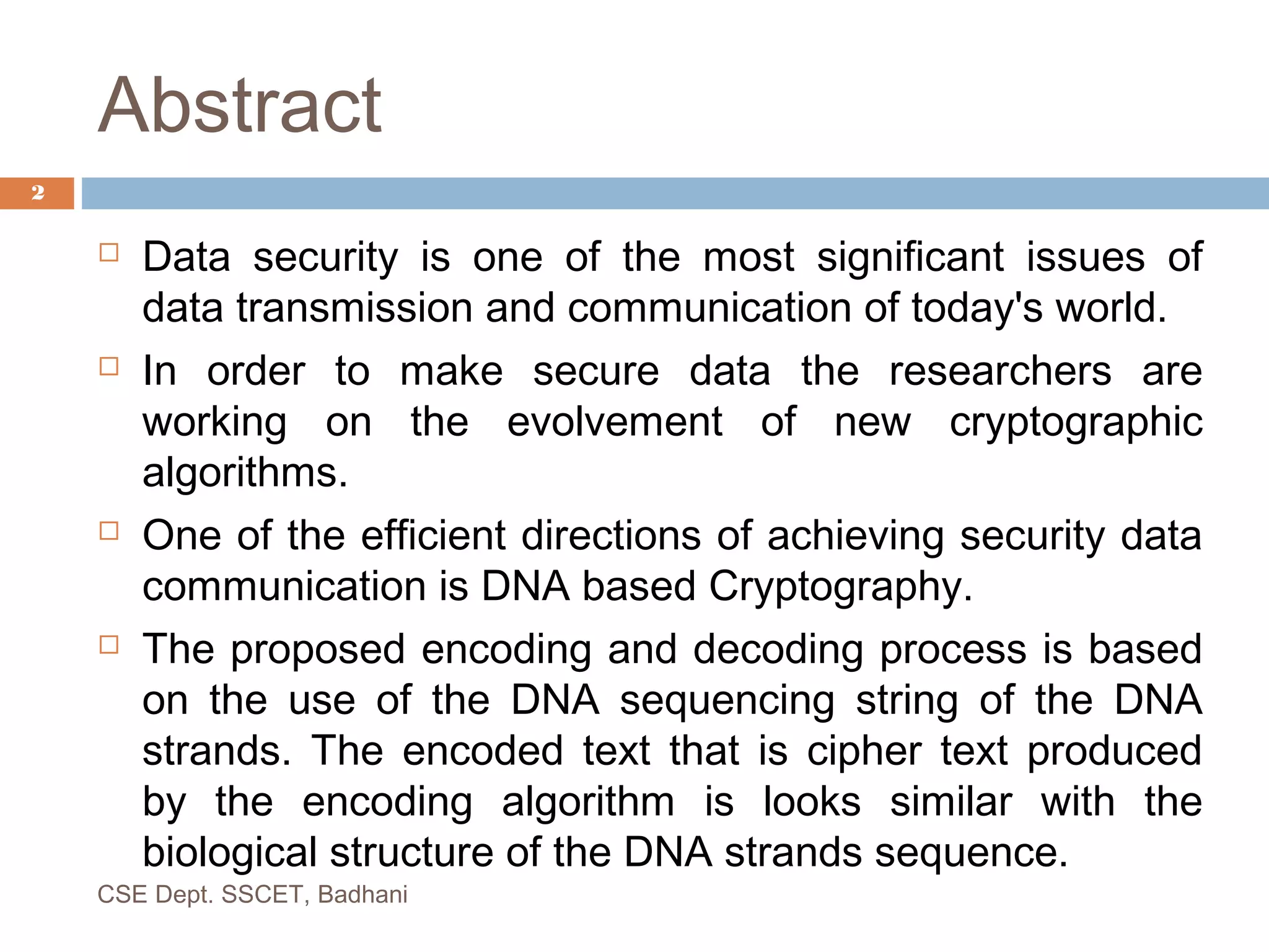 Abstract
 Data security is one of the most significant issues of
data transmission and communication of today's world.
 In order to make secure data the researchers are
working on the evolvement of new cryptographic
algorithms.
 One of the efficient directions of achieving security data
communication is DNA based Cryptography.
 The proposed encoding and decoding process is based
on the use of the DNA sequencing string of the DNA
strands. The encoded text that is cipher text produced
by the encoding algorithm is looks similar with the
biological structure of the DNA strands sequence.
CSE Dept. SSCET, Badhani
2
 