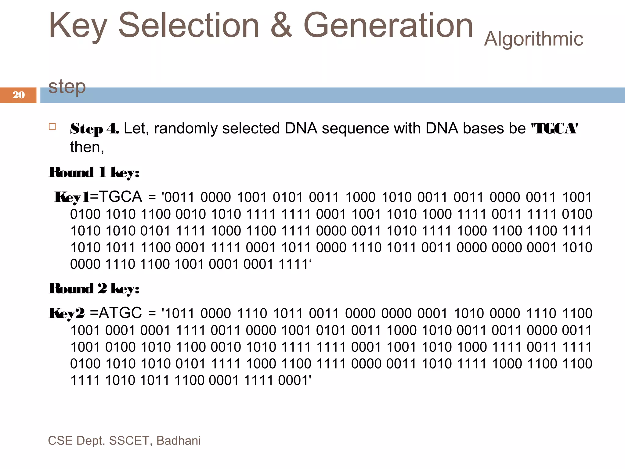 Key Selection & Generation Algorithmic
step
 Step 4. Let, randomly selected DNA sequence with DNA bases be 'TGCA'
then,
Round 1 key:
Key1=TGCA = '0011 0000 1001 0101 0011 1000 1010 0011 0011 0000 0011 1001
0100 1010 1100 0010 1010 1111 1111 0001 1001 1010 1000 1111 0011 1111 0100
1010 1010 0101 1111 1000 1100 1111 0000 0011 1010 1111 1000 1100 1100 1111
1010 1011 1100 0001 1111 0001 1011 0000 1110 1011 0011 0000 0000 0001 1010
0000 1110 1100 1001 0001 0001 1111‘
Round 2 key:
Key2 =ATGC = '1011 0000 1110 1011 0011 0000 0000 0001 1010 0000 1110 1100
1001 0001 0001 1111 0011 0000 1001 0101 0011 1000 1010 0011 0011 0000 0011
1001 0100 1010 1100 0010 1010 1111 1111 0001 1001 1010 1000 1111 0011 1111
0100 1010 1010 0101 1111 1000 1100 1111 0000 0011 1010 1111 1000 1100 1100
1111 1010 1011 1100 0001 1111 0001'
CSE Dept. SSCET, Badhani
20
 