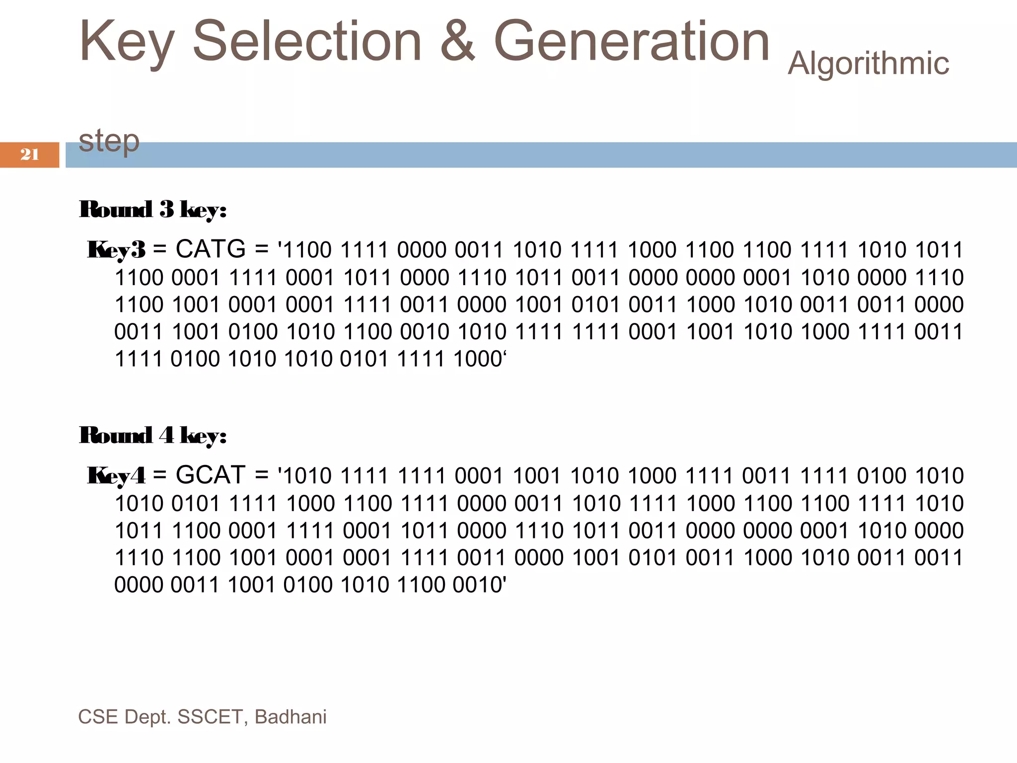 Key Selection & Generation Algorithmic
step
Round 3 key:
Key3 = CATG = '1100 1111 0000 0011 1010 1111 1000 1100 1100 1111 1010 1011
1100 0001 1111 0001 1011 0000 1110 1011 0011 0000 0000 0001 1010 0000 1110
1100 1001 0001 0001 1111 0011 0000 1001 0101 0011 1000 1010 0011 0011 0000
0011 1001 0100 1010 1100 0010 1010 1111 1111 0001 1001 1010 1000 1111 0011
1111 0100 1010 1010 0101 1111 1000‘
Round 4 key:
Key4 = GCAT = '1010 1111 1111 0001 1001 1010 1000 1111 0011 1111 0100 1010
1010 0101 1111 1000 1100 1111 0000 0011 1010 1111 1000 1100 1100 1111 1010
1011 1100 0001 1111 0001 1011 0000 1110 1011 0011 0000 0000 0001 1010 0000
1110 1100 1001 0001 0001 1111 0011 0000 1001 0101 0011 1000 1010 0011 0011
0000 0011 1001 0100 1010 1100 0010'
CSE Dept. SSCET, Badhani
21
 