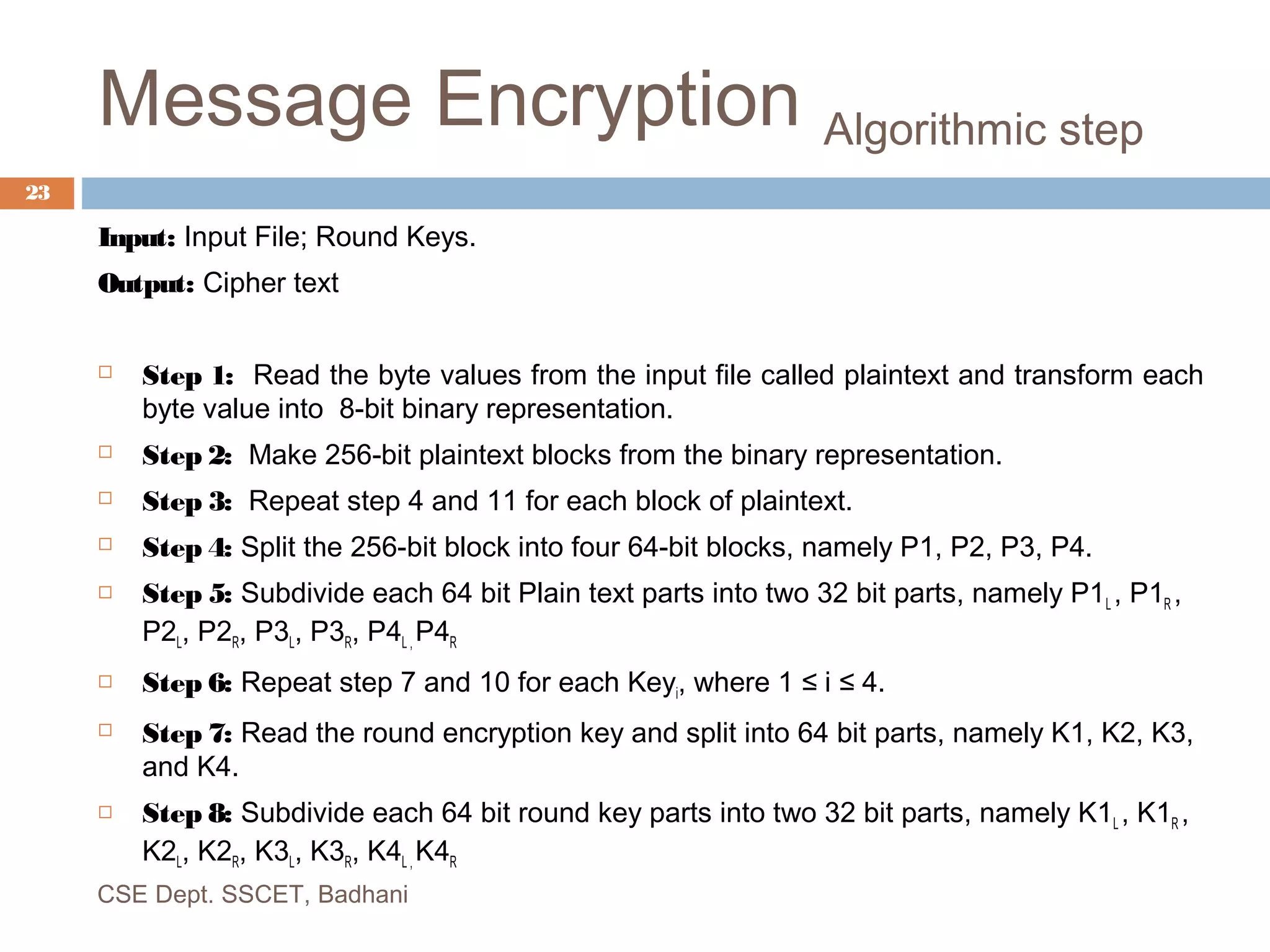 Message Encryption Algorithmic step
Input: Input File; Round Keys.
Output: Cipher text
 Step 1: Read the byte values from the input file called plaintext and transform each
byte value into 8-bit binary representation.
 Step 2: Make 256-bit plaintext blocks from the binary representation.
 Step 3: Repeat step 4 and 11 for each block of plaintext.
 Step 4: Split the 256-bit block into four 64-bit blocks, namely P1, P2, P3, P4.
 Step 5: Subdivide each 64 bit Plain text parts into two 32 bit parts, namely P1L , P1R ,
P2L, P2R, P3L, P3R, P4L , P4R
 Step 6: Repeat step 7 and 10 for each Keyi, where 1 ≤ i ≤ 4.
 Step 7: Read the round encryption key and split into 64 bit parts, namely K1, K2, K3,
and K4.
 Step 8: Subdivide each 64 bit round key parts into two 32 bit parts, namely K1L , K1R ,
K2L, K2R, K3L, K3R, K4L , K4R
CSE Dept. SSCET, Badhani
23
 